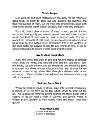 Stock Soups
Skill, patience and good materials are necessary for the making of
good soup. In order to draw out and dissolve the nutritive and
flavoring qualities of meat, cut the meat into small pieces, cover with
cold water, and let stand at least an hour, then heat very gradually.
For a rich stock allow one pint of water to each pound of meat
and bone, having only one quarter pound bone and three quarters
meat. One kind of meat may be used, or several kinds. If soup is
made from remnants of cold meat, be sure to add a small amount of
fresh meat to give added flavor. Remember that if the contents of
the soup kettle are allowed to boil for any length of time, it will be
almost impossible to secure a clear soup from the stock.
How to clear Soup Stock
Allow the white and shell of one egg for two quarts of strained
stock. Beat the white, add crushed shell and the cold stock, pour
into kettle, set over the fire, and stir constantly until the boiling point
is reached; boil three minutes without stirring, then simmer for ten
minutes, strain through sieve, then through a cheese cloth; reheat
and serve. If these directions are followed, an absolutely clear soup
will be the result.
To keep Soup Stock
When the stock is ready to strain, strain into several receptacles;
a coating of fat will form on the top, which serves to keep out the
air. This fat must be removed before clearing the stock. Stock with a
coating of fat will keep a week in summer and several weeks in
winter. If the weather is very warm, scald the stock, then cool
quickly.
Asparagus Soup
1 can of asparagus or
1 bunch of asparagus
 