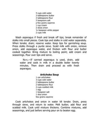 4 cups cold water
3 tablespoons butter
3 tablespoons flour
2 teaspoons salt
a few grains cayenne
1 cup cream
2 slices onion
¼ teaspoon white pepper
2 cups milk
Wash asparagus if fresh and break off tips; break remainder of
stalks into small pieces. Cook tips and stalks in cold water separately.
When tender, drain; reserve water. Keep tips for garnishing soup.
Press stalks through a purée sieve. Scald milk with onion, remove
onion, add asparagus water, and thicken with flour and butter
cooked together. Bring mixture to boiling point; add cream and
seasonings. Pour over tips and serve.
Note.—If canned asparagus is used, drain, add
water and cook in milk in a double boiler twenty
minutes. Then drain and proceed as with fresh
asparagus.
Artichoke Soup
1 can artichokes
3 cups cold water
2 tablespoons butter
2 tablespoons flour
2 cups scalded milk
1 egg
1 teaspoon salt
1 slice onion
few grains cayenne
Cook artichokes and onion in water till tender. Drain, press
through sieve, and return to water. Melt butter; add flour and
scalded milk. Cook until mixture thickens. Combine mixtures, add
seasonings, and just before serving pour on to beaten egg.
 