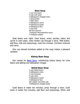 Bean Soup
1 cup Lima beans
4 cups cold water
2 tablespoons chopped onion
1 sprig parsley
1 stalk celery
2 tablespoons carrot
4 tablespoons butter
2 tablespoons flour
3 cups milk
salt and cayenne
1 teaspoon Worcestershire sauce
½ teaspoon pepper
Soak beans over night. Cook beans, onion, parsley, celery and
carrot in cold water; when tender rub through a sieve. Melt butter;
add flour, milk and seasonings; cook five minutes. Combine mixtures
and serve.
One cup stewed tomatoes added to this soup makes a pleasant
variation.
Kidney Bean Soup
Use receipt for Bean Soup, substituting kidney beans for Lima
beans and adding one tablespoon vinegar.
Baked Bean Soup
2 cups baked beans
2 tablespoons onion
2 cups tomatoes
2 cups water
4 tablespoons butter
2 tablespoons flour
salt, pepper and celery salt
2 tablespoons chopped pickle
Cook beans in water ten minutes; press through a sieve. Cook
onion in butter five minutes; add flour and seasonings. When well
 