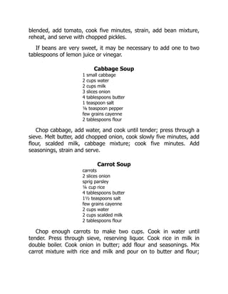 blended, add tomato, cook five minutes, strain, add bean mixture,
reheat, and serve with chopped pickles.
If beans are very sweet, it may be necessary to add one to two
tablespoons of lemon juice or vinegar.
Cabbage Soup
1 small cabbage
2 cups water
2 cups milk
3 slices onion
4 tablespoons butter
1 teaspoon salt
⅛ teaspoon pepper
few grains cayenne
2 tablespoons flour
Chop cabbage, add water, and cook until tender; press through a
sieve. Melt butter, add chopped onion, cook slowly five minutes, add
flour, scalded milk, cabbage mixture; cook five minutes. Add
seasonings, strain and serve.
Carrot Soup
carrots
2 slices onion
sprig parsley
¼ cup rice
4 tablespoons butter
1½ teaspoons salt
few grains cayenne
2 cups water
2 cups scalded milk
2 tablespoons flour
Chop enough carrots to make two cups. Cook in water until
tender. Press through sieve, reserving liquor. Cook rice in milk in
double boiler. Cook onion in butter; add flour and seasonings. Mix
carrot mixture with rice and milk and pour on to butter and flour;
 
