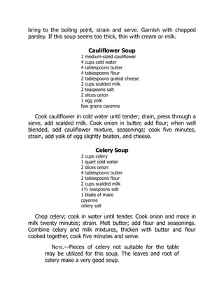 bring to the boiling point, strain and serve. Garnish with chopped
parsley. If this soup seems too thick, thin with cream or milk.
Cauliflower Soup
1 medium-sized cauliflower
4 cups cold water
4 tablespoons butter
4 tablespoons flour
2 tablespoons grated cheese
2 cups scalded milk
2 teaspoons salt
2 slices onion
1 egg yolk
few grains cayenne
Cook cauliflower in cold water until tender; drain, press through a
sieve, add scalded milk. Cook onion in butter, add flour; when well
blended, add cauliflower mixture, seasonings; cook five minutes,
strain, add yolk of egg slightly beaten, and cheese.
Celery Soup
2 cups celery
1 quart cold water
2 slices onion
4 tablespoons butter
2 tablespoons flour
2 cups scalded milk
1½ teaspoons salt
1 blade of mace
cayenne
celery salt
Chop celery; cook in water until tender. Cook onion and mace in
milk twenty minutes; strain. Melt butter; add flour and seasonings.
Combine celery and milk mixtures, thicken with butter and flour
cooked together, cook five minutes and serve.
Note.—Pieces of celery not suitable for the table
may be utilized for this soup. The leaves and root of
celery make a very good soup.
 