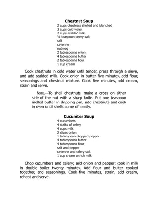 Chestnut Soup
2 cups chestnuts shelled and blanched
3 cups cold water
2 cups scalded milk
⅛ teaspoon celery salt
salt
cayenne
nutmeg
2 tablespoons onion
4 tablespoons butter
2 tablespoons flour
1 cup cream
Cook chestnuts in cold water until tender, press through a sieve,
and add scalded milk. Cook onion in butter five minutes, add flour,
seasonings and chestnut mixture. Cook five minutes, add cream,
strain and serve.
Note.—To shell chestnuts, make a cross on either
side of the nut with a sharp knife. Put one teaspoon
melted butter in dripping pan; add chestnuts and cook
in oven until shells come off easily.
Cucumber Soup
4 cucumbers
4 stalks of celery
4 cups milk
2 slices onion
1 tablespoon chopped pepper
4 tablespoons butter
4 tablespoons flour
salt and pepper
cayenne and celery salt
1 cup cream or rich milk
Chop cucumbers and celery; add onion and pepper; cook in milk
in double boiler twenty minutes. Add flour and butter cooked
together, and seasonings. Cook five minutes, strain, add cream,
reheat and serve.
 