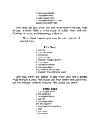 3 tablespoons butter
3 tablespoons flour
3 cups scalded milk
1 tablespoon chopped onion
cayenne and celery salt
Cook peas, bay leaf, onion, and cold water twenty minutes. Press
through a sieve. Make a white sauce of butter, flour, and milk.
Combine mixtures, add seasonings, and serve.
Note.—Cold cooked peas may be used instead of
canned peas.
Rice Soup
1 cup rice
6 cups cold water
1 small onion
1 green pepper
1 teaspoon chopped parsley
2 cups cream
4 tablespoons butter
2 tablespoons flour
salt, cayenne and nutmeg
1 teaspoon Worcestershire sauce
Cook rice, onion and pepper in cold water until rice is tender.
Press through a sieve. Melt butter, add flour, cream and seasonings;
boil five minutes. Combine mixtures. Add parsley and serve.
Sorrel Soup
1 cup chopped sorrel
1 pint cold water
2 tablespoons butter
1 cup milk
4 tablespoons flour
salt and cayenne
1 tablespoon tomato catsup
2 eggs
1 cup cream
2 slices onion
 