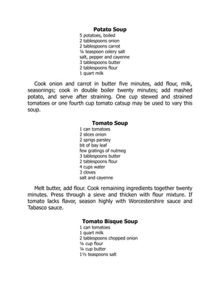 Potato Soup
5 potatoes, boiled
2 tablespoons onion
2 tablespoons carrot
¼ teaspoon celery salt
salt, pepper and cayenne
3 tablespoons butter
2 tablespoons flour
1 quart milk
Cook onion and carrot in butter five minutes, add flour, milk,
seasonings; cook in double boiler twenty minutes; add mashed
potato, and serve after straining. One cup stewed and strained
tomatoes or one fourth cup tomato catsup may be used to vary this
soup.
Tomato Soup
1 can tomatoes
2 slices onion
2 sprigs parsley
bit of bay leaf
few gratings of nutmeg
3 tablespoons butter
2 tablespoons flour
4 cups water
3 cloves
salt and cayenne
Melt butter, add flour. Cook remaining ingredients together twenty
minutes. Press through a sieve and thicken with flour mixture. If
tomato lacks flavor, season highly with Worcestershire sauce and
Tabasco sauce.
Tomato Bisque Soup
1 can tomatoes
1 quart milk
2 tablespoons chopped onion
¼ cup flour
¼ cup butter
1½ teaspoons salt
 