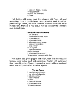 1 teaspoon chopped parsley
¼ teaspoon soda
cayenne and celery salt
6 cloves
Melt butter, add onion, cook five minutes; add flour, milk and
seasonings, cook in double boiler twenty minutes. Cook tomatoes,
press through a sieve, add soda. Combine mixtures and strain. Serve
immediately. If tomato is very acid, it may be necessary to add more
soda to neutralize.
Tomato Soup with Stock
1 can tomatoes
2 tablespoons chopped onion
2 tablespoons flour
2 tablespoons butter
2 tablespoons green pepper
1 teaspoon lemon juice
1 sprig parsley
bit of bay leaf
2 cups brown stock
salt and cayenne
2 tablespoons horse-radish
¼ cup cooked macaroni cut in rings
Melt butter, add green pepper and onion, cook five minutes; add
tomato, horse-radish, stock and seasonings. Thicken with butter and
flour cooked together. Simmer ten minutes, strain, add macaroni and
serve. This soup unstrained would be a purée.
Turnip Soup
2 cups hot mashed turnip
1 cup hot mashed potato
2 tablespoons flour
2 teaspoons salt
½ onion
4 cups scalded milk
4 tablespoons butter
⅛ teaspoon pepper
 