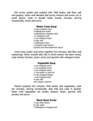 Mix turnip, potato and scalded milk. Melt butter, add flour, salt
and pepper; when well blended add turnip mixture and onion cut in
small pieces. Cook in double boiler twenty minutes, stirring
occasionally; strain and serve.
Water Cress Soup
3 cups chopped cress
4 tablespoons butter
2 tablespoons chopped onion
1¼ teaspoons salt
1 cup whipped cream
4 cups milk
2 tablespoons flour
1 teaspoon beef extract
cayenne and Worcestershire Sauce
Cook cress, butter and onion together five minutes; add flour and
seasonings. When smooth add milk in which extract has been mixed,
cook twenty minutes, strain, serve and garnish with whipped cream.
Vegetable Soup
1 cup chopped carrot
1 cup chopped turnip
1 cup chopped celery
½ cup butter or pork fat
2 cups chopped potato
1 cup chopped onion
4 cups milk
salt, pepper, cayenne
Parboil potatoes ten minutes. Melt butter, add vegetables, cook
ten minutes, stirring occasionally. Add milk and cook in doubler
boiler until vegetables are tender. Season, strain, garnish with
parsley and serve.
Black Bean Purée
2 cups black beans
8 cups water
4 tablespoons chopped pork
 