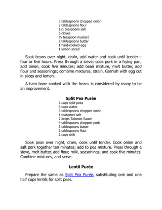 3 tablespoons chopped onion
2 tablespoons flour
1½ teaspoons salt
6 cloves
½ teaspoon mustard
2 tablespoons butter
1 hard-cooked egg
1 lemon sliced
Soak beans over night, drain, add water and cook until tender—
four or five hours. Press through a sieve; cook pork in a frying pan,
add onion, cook five minutes; add bean mixture, melt butter, add
flour and seasonings; combine mixtures, strain. Garnish with egg cut
in slices and lemon.
A ham bone cooked with the beans is considered by many to be
an improvement.
Split Pea Purée
2 cups split peas
8 cups water
3 tablespoons chopped onion
1 teaspoon salt
2 drops Tabasco Sauce
4 tablespoons chopped pork
2 tablespoons butter
2 tablespoons flour
2 cups milk
Soak peas over night, drain, cook until tender. Cook onion and
salt pork together ten minutes; add to pea mixture. Press through a
sieve, melt butter, add flour, milk, seasonings, and cook five minutes.
Combine mixtures, and serve.
Lentil Purée
Prepare the same as Split Pea Purée, substituting one and one
half cups lentils for split peas.
 