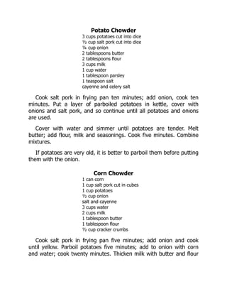 Potato Chowder
3 cups potatoes cut into dice
½ cup salt pork cut into dice
¼ cup onion
2 tablespoons butter
2 tablespoons flour
3 cups milk
1 cup water
1 tablespoon parsley
1 teaspoon salt
cayenne and celery salt
Cook salt pork in frying pan ten minutes; add onion, cook ten
minutes. Put a layer of parboiled potatoes in kettle, cover with
onions and salt pork, and so continue until all potatoes and onions
are used.
Cover with water and simmer until potatoes are tender. Melt
butter; add flour, milk and seasonings. Cook five minutes. Combine
mixtures.
If potatoes are very old, it is better to parboil them before putting
them with the onion.
Corn Chowder
1 can corn
1 cup salt pork cut in cubes
1 cup potatoes
½ cup onion
salt and cayenne
3 cups water
2 cups milk
1 tablespoon butter
1 tablespoon flour
½ cup cracker crumbs
Cook salt pork in frying pan five minutes; add onion and cook
until yellow. Parboil potatoes five minutes; add to onion with corn
and water; cook twenty minutes. Thicken milk with butter and flour
 