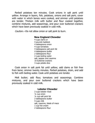 Parboil potatoes ten minutes. Cook onions in salt pork until
yellow. Arrange in layers, fish, potatoes, onions and salt pork; cover
with water in which bones were cooked, and simmer until potatoes
are tender. Thicken milk with butter and flour cooked together,
combine mixtures, add seasonings, and pour over buttered crackers
which have been previously soaked in cold milk.
Caution.—Do not allow onion or salt pork to burn.
New England Chowder
4 cups clams or
4 pounds haddock
4 tablespoons onion
4 cups tomatoes
4 tablespoons salt pork fat
4 tablespoons butter
2 tablespoons flour
2 cups boiling water
salt, pepper and cayenne
10 buttered crackers
3 cups potato dice
Cook onion in salt pork fat until yellow; add clams or fish free
from bone; simmer twenty minutes. Parboil potatoes, drain, and add
to fish with boiling water. Cook until potatoes are tender.
Melt butter; add flour, tomatoes and seasonings. Combine
mixtures, and pour over buttered crackers which have been
previously soaked in cold milk.
Lobster Chowder
2 cups lobster meat
¼ cup onion
¼ cup salt pork fat
2 tablespoons butter
4 cups milk
salt, cayenne, blade of mace
1 cup hot cream
2 tablespoons flour
 