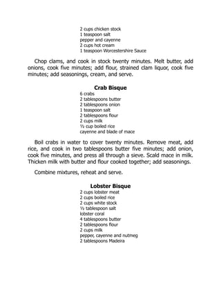 2 cups chicken stock
1 teaspoon salt
pepper and cayenne
2 cups hot cream
1 teaspoon Worcestershire Sauce
Chop clams, and cook in stock twenty minutes. Melt butter, add
onions, cook five minutes; add flour, strained clam liquor, cook five
minutes; add seasonings, cream, and serve.
Crab Bisque
6 crabs
2 tablespoons butter
2 tablespoons onion
1 teaspoon salt
2 tablespoons flour
2 cups milk
½ cup boiled rice
cayenne and blade of mace
Boil crabs in water to cover twenty minutes. Remove meat, add
rice, and cook in two tablespoons butter five minutes; add onion,
cook five minutes, and press all through a sieve. Scald mace in milk.
Thicken milk with butter and flour cooked together; add seasonings.
Combine mixtures, reheat and serve.
Lobster Bisque
2 cups lobster meat
2 cups boiled rice
2 cups white stock
½ tablespoon salt
lobster coral
4 tablespoons butter
2 tablespoons flour
2 cups milk
pepper, cayenne and nutmeg
2 tablespoons Madeira
 