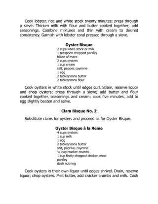 Cook lobster, rice and white stock twenty minutes; press through
a sieve. Thicken milk with flour and butter cooked together; add
seasonings. Combine mixtures and thin with cream to desired
consistency. Garnish with lobster coral pressed through a sieve.
Oyster Bisque
2 cups white stock or milk
1 teaspoon chopped parsley
blade of mace
2 cups oysters
1 cup cream
salt, pepper, cayenne
1 egg
2 tablespoons butter
2 tablespoons flour
Cook oysters in white stock until edges curl. Strain, reserve liquor
and chop oysters; press through a sieve; add butter and flour
cooked together, seasonings and cream; cook five minutes, add to
egg slightly beaten and serve.
Clam Bisque No. 2
Substitute clams for oysters and proceed as for Oyster Bisque.
Oyster Bisque à la Reine
4 cups oysters
1 cup milk
1 egg
2 tablespoons butter
salt, paprika, cayenne
½ cup cracker crumbs
1 cup finely chopped chicken meat
parsley
dash nutmeg
Cook oysters in their own liquor until edges shrivel. Drain, reserve
liquor; chop oysters. Melt butter, add cracker crumbs and milk. Cook
 