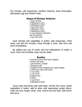 five minutes, add seasonings, combine mixtures, strain thoroughly.
Add beaten egg and chicken meat.
Bisque of Shrimps, Bretonne
1 quart shrimps
2 tablespoons onion
3 tablespoons butter
2 cups white stock
1 tablespoon carrot
2 tablespoons celery
¼ cup chopped mushrooms
salt and cayenne
1 cup white wine
Cook shrimps and vegetables in butter; add seasonings, white
stock, and boil five minutes. Press through a sieve. Add wine and
serve immediately.
By adding one cup of cream and two tablespoons of butter a
much richer and smoother soup may be made.
Bouillon
6 pounds round of beef finely chopped
3 quarts cold water
1 pound bones, cracked
2 teaspoons salt
1 teaspoon finely chopped red or green pepper
1 small onion stuck with cloves
¼ cup celery
¼ cup carrot
6 peppercorns
2 cloves
¼ cup sherry
2 tablespoons butter
Cover meat and bones with cold water; simmer four hours. Sauté
vegetables in butter; add to stock with seasonings except sherry.
Cook one hour longer, strain, cool, remove fat and clear. Add sherry
and serve.
 