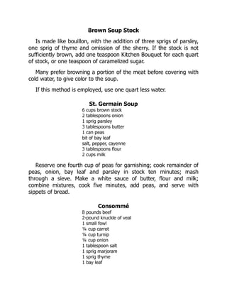 Brown Soup Stock
Is made like bouillon, with the addition of three sprigs of parsley,
one sprig of thyme and omission of the sherry. If the stock is not
sufficiently brown, add one teaspoon Kitchen Bouquet for each quart
of stock, or one teaspoon of caramelized sugar.
Many prefer browning a portion of the meat before covering with
cold water, to give color to the soup.
If this method is employed, use one quart less water.
St. Germain Soup
6 cups brown stock
2 tablespoons onion
1 sprig parsley
3 tablespoons butter
1 can peas
bit of bay leaf
salt, pepper, cayenne
3 tablespoons flour
2 cups milk
Reserve one fourth cup of peas for garnishing; cook remainder of
peas, onion, bay leaf and parsley in stock ten minutes; mash
through a sieve. Make a white sauce of butter, flour and milk;
combine mixtures, cook five minutes, add peas, and serve with
sippets of bread.
Consommé
8 pounds beef
2-pound knuckle of veal
1 small fowl
¼ cup carrot
¼ cup turnip
¼ cup onion
1 tablespoon salt
1 sprig marjoram
1 sprig thyme
1 bay leaf
 