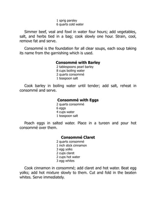 1 sprig parsley
6 quarts cold water
Simmer beef, veal and fowl in water four hours; add vegetables,
salt, and herbs tied in a bag; cook slowly one hour. Strain, cool,
remove fat and serve.
Consommé is the foundation for all clear soups, each soup taking
its name from the garnishing which is used.
Consommé with Barley
2 tablespoons pearl barley
8 cups boiling water
2 quarts consommé
1 teaspoon salt
Cook barley in boiling water until tender; add salt, reheat in
consommé and serve.
Consommé with Eggs
2 quarts consommé
6 eggs
4 cups water
1 teaspoon salt
Poach eggs in salted water. Place in a tureen and pour hot
consommé over them.
Consommé Claret
2 quarts consommé
1 inch stick cinnamon
3 egg yolks
2 cups claret
2 cups hot water
3 egg whites
Cook cinnamon in consommé; add claret and hot water. Beat egg
yolks; add hot mixture slowly to them. Cut and fold in the beaten
whites. Serve immediately.
 