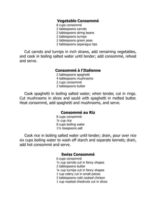 Vegetable Consommé
8 cups consommé
2 tablespoons carrots
2 tablespoons string beans
2 tablespoons turnips
2 tablespoons green peas
2 tablespoons asparagus tips
Cut carrots and turnips in inch straws, add remaining vegetables,
and cook in boiling salted water until tender; add consommé, reheat
and serve.
Consommé à l’Italienne
2 tablespoons spaghetti
4 tablespoons mushrooms
2 cups consommé
2 tablespoons butter
Cook spaghetti in boiling salted water; when tender, cut in rings.
Cut mushrooms in slices and sauté with spaghetti in melted butter.
Heat consommé, add spaghetti and mushrooms, and serve.
Consommé au Riz
8 cups consommé
¼ cup rice
8 cups boiling water
1½ teaspoons salt
Cook rice in boiling salted water until tender; drain, pour over rice
six cups boiling water to wash off starch and separate kernels; drain,
add hot consommé and serve.
Swiss Consommé
6 cups consommé
½ cup carrots cut in fancy shapes
2 tablespoons butter
¼ cup turnips cut in fancy shapes
1 cup celery cut in small pieces
2 tablespoons cold cooked chicken
1 cup roasted chestnuts cut in slices
 