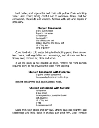 Melt butter, add vegetables and cook until yellow. Cook in boiling
water until tender, being careful not to overcook. Drain, add hot
consommé, chestnuts and chicken. Season with salt and pepper if
necessary.
Chicken Consommé
1 fowl cut in pieces
4 quarts cold water
¼ cup onion
¼ cup celery
1½ tablespoons salt
pepper, cayenne and celery salt
bit of bay leaf
sprig of parsley
Cover fowl with cold water, bring to the boiling point, then simmer
four hours; add vegetables and seasonings, and simmer one hour.
Strain, cool, remove fat, clear and serve.
If all the stock is not needed at once, remove fat from portion
required only, as fat prevents the stock from spoiling.
Chicken Consommé with Macaroni
2 quarts chicken consommé
½ cup cooked macaroni cut in rings
Reheat consommé and add macaroni rings.
Chicken Consommé with Custard
½ cup milk
1 slice onion
½ teaspoon Worcestershire Sauce
salt, cayenne
bit of bay leaf
1 egg
6 cups consommé
Scald milk with onion and bay leaf. Strain; beat egg slightly; add
seasonings and milk. Bake in shallow pan until firm. Cool; remove
 