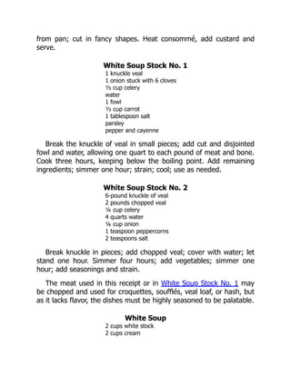 from pan; cut in fancy shapes. Heat consommé, add custard and
serve.
White Soup Stock No. 1
1 knuckle veal
1 onion stuck with 6 cloves
⅓ cup celery
water
1 fowl
⅓ cup carrot
1 tablespoon salt
parsley
pepper and cayenne
Break the knuckle of veal in small pieces; add cut and disjointed
fowl and water, allowing one quart to each pound of meat and bone.
Cook three hours, keeping below the boiling point. Add remaining
ingredients; simmer one hour; strain; cool; use as needed.
White Soup Stock No. 2
6-pound knuckle of veal
2 pounds chopped veal
¼ cup celery
4 quarts water
¼ cup onion
1 teaspoon peppercorns
2 teaspoons salt
Break knuckle in pieces; add chopped veal; cover with water; let
stand one hour. Simmer four hours; add vegetables; simmer one
hour; add seasonings and strain.
The meat used in this receipt or in White Soup Stock No. 1 may
be chopped and used for croquettes, soufflés, veal loaf, or hash, but
as it lacks flavor, the dishes must be highly seasoned to be palatable.
White Soup
2 cups white stock
2 cups cream
 
