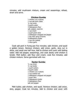 minutes; add mushroom mixture, cream and seasonings; reheat,
strain and serve.
Chicken Gumbo
1 chicken cut in pieces
1 cup salt pork cubes
¼ cup onion
4 quarts water
4 tablespoons flour
salt, pepper, cayenne
1 cup cream
1 quart green okra
1 tablespoon chopped red pepper
1 bay leaf, sprig of thyme
4 tablespoons butter
1 cup rice cooked
1 clove garlic
Cook salt pork in frying pan five minutes; add chicken, and sauté
a golden brown. Remove chicken; add onion, garlic, okra cut in
slices, and sauté one half hour. Add to chicken and cover with boiling
water. Add red pepper, seasonings, and cook slowly until chicken is
tender. Melt butter; add flour and cream; cook five minutes; add
chicken mixture. Serve garnished with rice.
Oyster Gumbo
¼ cup onion
¼ cup butter
1 quart oysters
4 quarts water
1 chicken cut in pieces
1 cup cooked rice
1 tablespoon chopped red pepper
1 quart okra
2 tablespoons butter
2 tablespoons flour
salt and pepper
Melt butter, add chicken, and sauté. Remove chicken; add onion,
okra, pepper. Cook ten minutes. Add to chicken and cover with
 