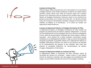 A propos du Groupe Ifop :
L’Ifop est depuis 1938 un des pionniers et l’un des leaders sur le marché des
sondages d’opinion et des études marketing. Au delà de ses 3 pôles métiers
(omnibus, panels, phone city), l'Ifop est structuré autour de 6 secteurs
porteurs et en résonnance avec les mutations de la société et des marchés:
Opinion et Stratégies d'entreprise; Consumer centré sur les marchés de la
grande consommation, de la maison et du bien être; les Services articulés
autour de 3 secteurs à fort potentiel, l'énergie, la banque et l'assurance et la
mobilité; les Médias et le Numérique; et la Santé qui compte une
organisation Global Healthcare.
A propos du Département Opinion et Stratégies d’entreprise de l’Ifop :
Le Département Opinion et Stratégies d’Entreprise de l’Ifop compte une
vingtaine de professionnels de l’opinion publique indépendants. La mission
de notre Département est d’accompagner dans leurs décisions stratégiques
et leurs choix de communication l'ensemble des acteurs publics, privés ou
associatifs, qu’ils relèvent de la sphère politique, économique, sociale,
médiatique ou du développement durable. Il s’agit, au travers des dispositifs
d’enquête quantitatifs et qualitatifs réalisés par le Département Opinion et
Stratégies d’Entreprises d’éclairer nos clients sur les opinions, les attitudes
et les comportements des groupes et des individus, dans toute leur
diversité et complexité d’électeurs, de consommateurs, de salariés,
d’usagers, d’épargnants, d’internautes...
A propos du Département Media et numérique de l’Ifop :
Le département Média et Numérique de l’Ifop intervient auprès de
l’ensemble des secteurs du numérique : médias, acteurs IT, pure players
Internet et industries culturelles, dans des logiques de compréhension des
usages, de tests d’offres, d’études de marché et de stratégies marketing.
30
Connection creates value

 