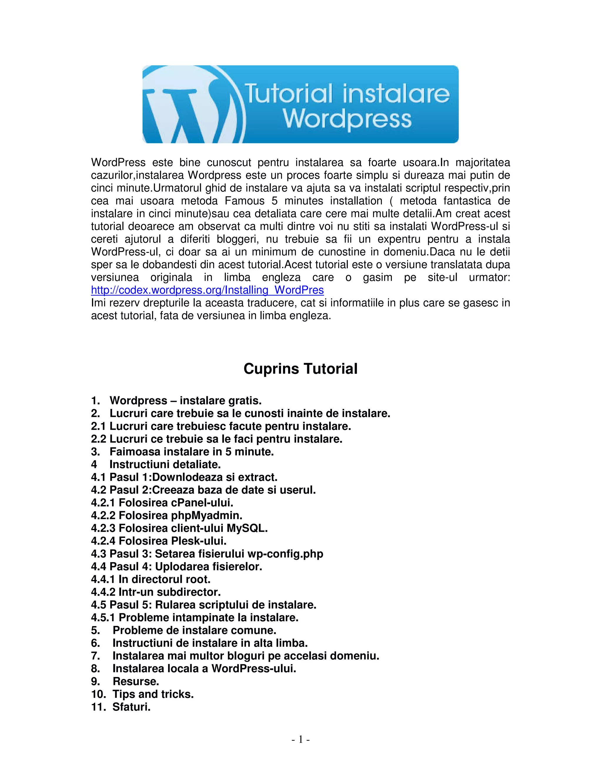 - 1 -
WordPress este bine cunoscut pentru instalarea sa foarte usoara.In majoritatea
cazurilor,instalarea Wordpress este un proces foarte simplu si dureaza mai putin de
cinci minute.Urmatorul ghid de instalare va ajuta sa va instalati scriptul respectiv,prin
cea mai usoara metoda Famous 5 minutes installation ( metoda fantastica de
instalare in cinci minute)sau cea detaliata care cere mai multe detalii.Am creat acest
tutorial deoarece am observat ca multi dintre voi nu stiti sa instalati WordPress-ul si
cereti ajutorul a diferiti bloggeri, nu trebuie sa fii un expentru pentru a instala
WordPress-ul, ci doar sa ai un minimum de cunostine in domeniu.Daca nu le detii
sper sa le dobandesti din acest tutorial.Acest tutorial este o versiune translatata dupa
versiunea originala in limba engleza care o gasim pe site-ul urmator:
http://codex.wordpress.org/Installing_WordPres
Imi rezerv drepturile la aceasta traducere, cat si informatiile in plus care se gasesc in
acest tutorial, fata de versiunea in limba engleza.
Cuprins Tutorial
1. Wordpress – instalare gratis.
2. Lucruri care trebuie sa le cunosti inainte de instalare.
2.1 Lucruri care trebuiesc facute pentru instalare.
2.2 Lucruri ce trebuie sa le faci pentru instalare.
3. Faimoasa instalare in 5 minute.
4 Instructiuni detaliate.
4.1 Pasul 1:Downlodeaza si extract.
4.2 Pasul 2:Creeaza baza de date si userul.
4.2.1 Folosirea cPanel-ului.
4.2.2 Folosirea phpMyadmin.
4.2.3 Folosirea client-ului MySQL.
4.2.4 Folosirea Plesk-ului.
4.3 Pasul 3: Setarea fisierului wp-config.php
4.4 Pasul 4: Uplodarea fisierelor.
4.4.1 In directorul root.
4.4.2 Intr-un subdirector.
4.5 Pasul 5: Rularea scriptului de instalare.
4.5.1 Probleme intampinate la instalare.
5. Probleme de instalare comune.
6. Instructiuni de instalare in alta limba.
7. Instalarea mai multor bloguri pe accelasi domeniu.
8. Instalarea locala a WordPress-ului.
9. Resurse.
10. Tips and tricks.
11. Sfaturi.
 