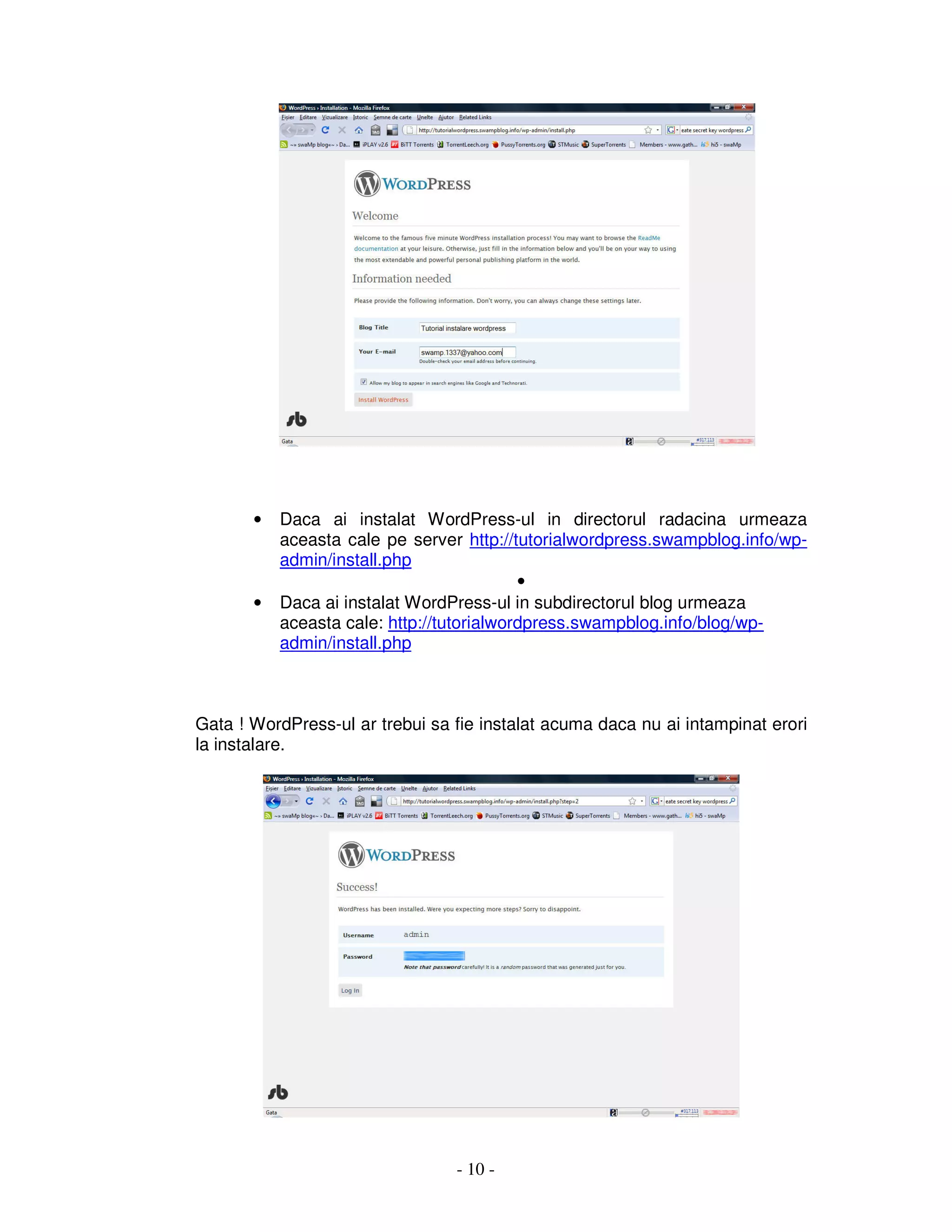 - 10 -
• Daca ai instalat WordPress-ul in directorul radacina urmeaza
aceasta cale pe server http://tutorialwordpress.swampblog.info/wp-
admin/install.php
•
• Daca ai instalat WordPress-ul in subdirectorul blog urmeaza
aceasta cale: http://tutorialwordpress.swampblog.info/blog/wp-
admin/install.php
Gata ! WordPress-ul ar trebui sa fie instalat acuma daca nu ai intampinat erori
la instalare.
 
