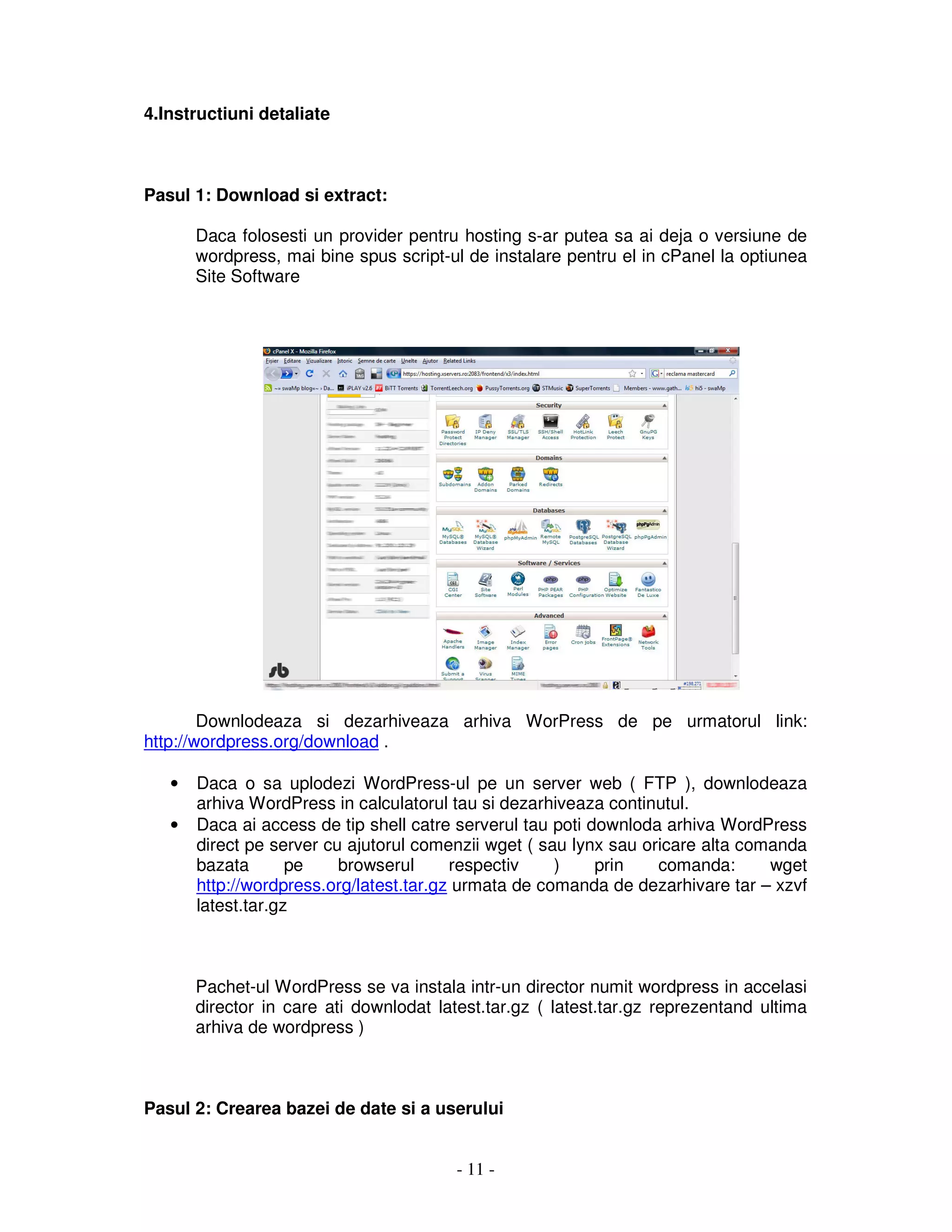 - 11 -
4.Instructiuni detaliate
Pasul 1: Download si extract:
Daca folosesti un provider pentru hosting s-ar putea sa ai deja o versiune de
wordpress, mai bine spus script-ul de instalare pentru el in cPanel la optiunea
Site Software
Downlodeaza si dezarhiveaza arhiva WorPress de pe urmatorul link:
http://wordpress.org/download .
• Daca o sa uplodezi WordPress-ul pe un server web ( FTP ), downlodeaza
arhiva WordPress in calculatorul tau si dezarhiveaza continutul.
• Daca ai access de tip shell catre serverul tau poti downloda arhiva WordPress
direct pe server cu ajutorul comenzii wget ( sau lynx sau oricare alta comanda
bazata pe browserul respectiv ) prin comanda: wget
http://wordpress.org/latest.tar.gz urmata de comanda de dezarhivare tar – xzvf
latest.tar.gz
Pachet-ul WordPress se va instala intr-un director numit wordpress in accelasi
director in care ati downlodat latest.tar.gz ( latest.tar.gz reprezentand ultima
arhiva de wordpress )
Pasul 2: Crearea bazei de date si a userului
 