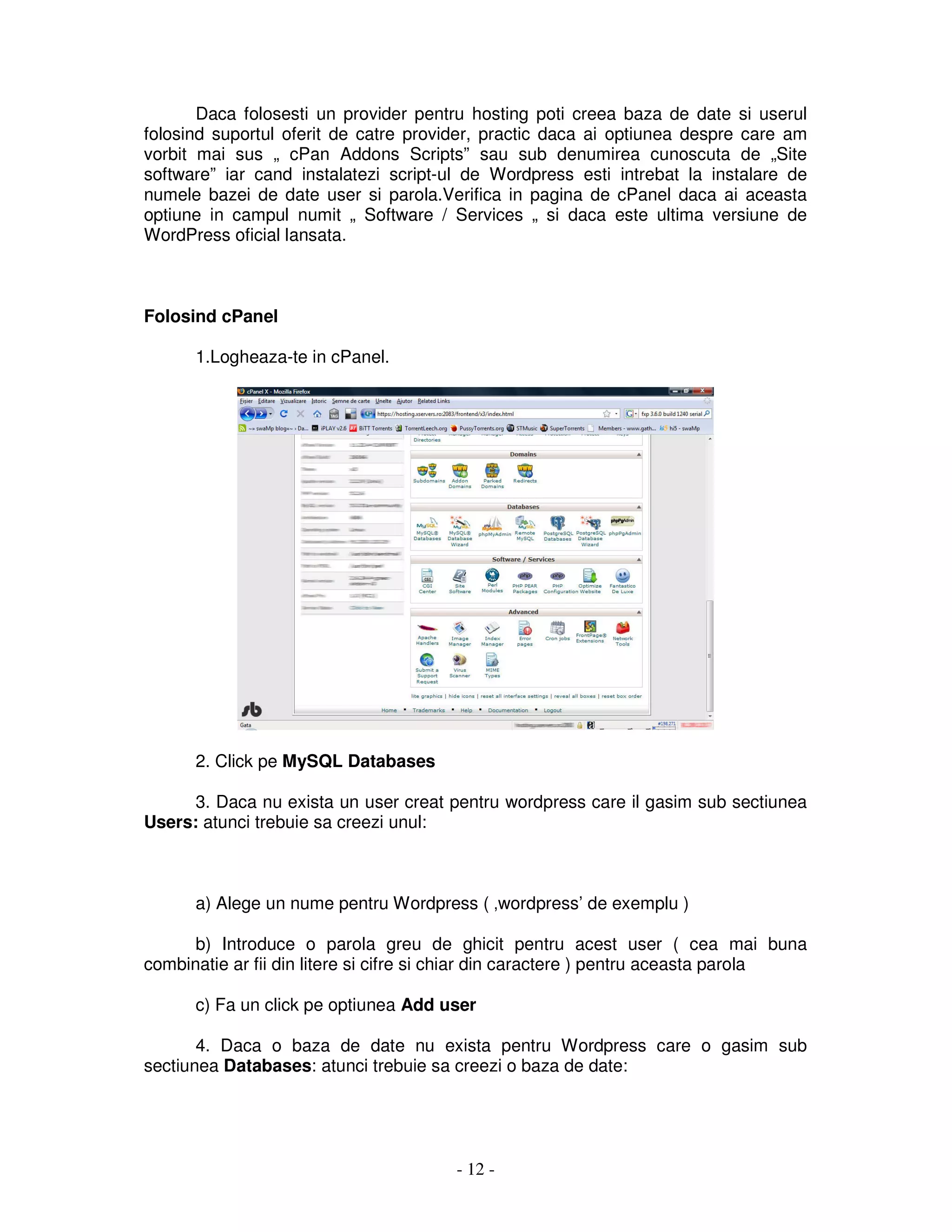 - 12 -
Daca folosesti un provider pentru hosting poti creea baza de date si userul
folosind suportul oferit de catre provider, practic daca ai optiunea despre care am
vorbit mai sus „ cPan Addons Scripts” sau sub denumirea cunoscuta de „Site
software” iar cand instalatezi script-ul de Wordpress esti intrebat la instalare de
numele bazei de date user si parola.Verifica in pagina de cPanel daca ai aceasta
optiune in campul numit „ Software / Services „ si daca este ultima versiune de
WordPress oficial lansata.
Folosind cPanel
1.Logheaza-te in cPanel.
2. Click pe MySQL Databases
3. Daca nu exista un user creat pentru wordpress care il gasim sub sectiunea
Users: atunci trebuie sa creezi unul:
a) Alege un nume pentru Wordpress ( ‚wordpress’ de exemplu )
b) Introduce o parola greu de ghicit pentru acest user ( cea mai buna
combinatie ar fii din litere si cifre si chiar din caractere ) pentru aceasta parola
c) Fa un click pe optiunea Add user
4. Daca o baza de date nu exista pentru Wordpress care o gasim sub
sectiunea Databases: atunci trebuie sa creezi o baza de date:
 