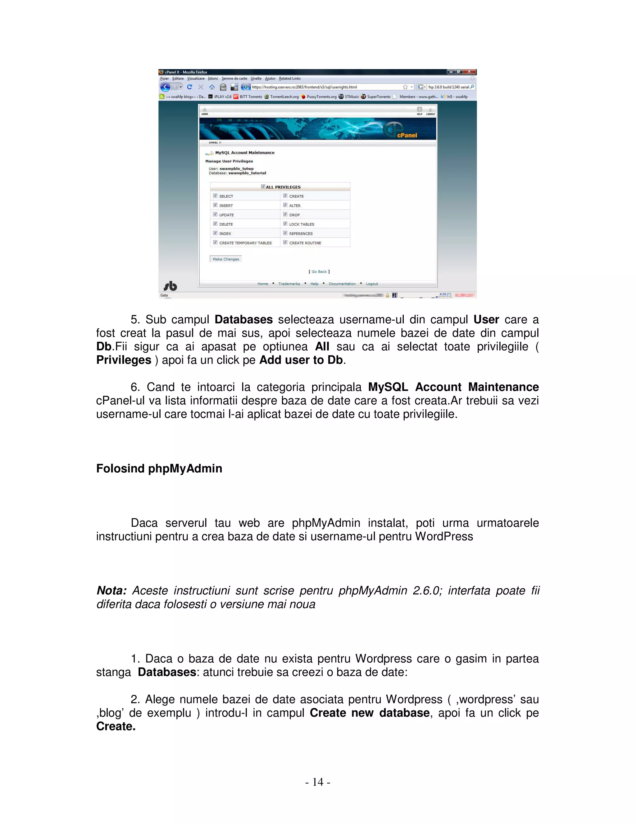- 14 -
5. Sub campul Databases selecteaza username-ul din campul User care a
fost creat la pasul de mai sus, apoi selecteaza numele bazei de date din campul
Db.Fii sigur ca ai apasat pe optiunea All sau ca ai selectat toate privilegiile (
Privileges ) apoi fa un click pe Add user to Db.
6. Cand te intoarci la categoria principala MySQL Account Maintenance
cPanel-ul va lista informatii despre baza de date care a fost creata.Ar trebuii sa vezi
username-ul care tocmai l-ai aplicat bazei de date cu toate privilegiile.
Folosind phpMyAdmin
Daca serverul tau web are phpMyAdmin instalat, poti urma urmatoarele
instructiuni pentru a crea baza de date si username-ul pentru WordPress
Nota: Aceste instructiuni sunt scrise pentru phpMyAdmin 2.6.0; interfata poate fii
diferita daca folosesti o versiune mai noua
1. Daca o baza de date nu exista pentru Wordpress care o gasim in partea
stanga Databases: atunci trebuie sa creezi o baza de date:
2. Alege numele bazei de date asociata pentru Wordpress ( ,wordpress’ sau
,blog’ de exemplu ) introdu-l in campul Create new database, apoi fa un click pe
Create.
 