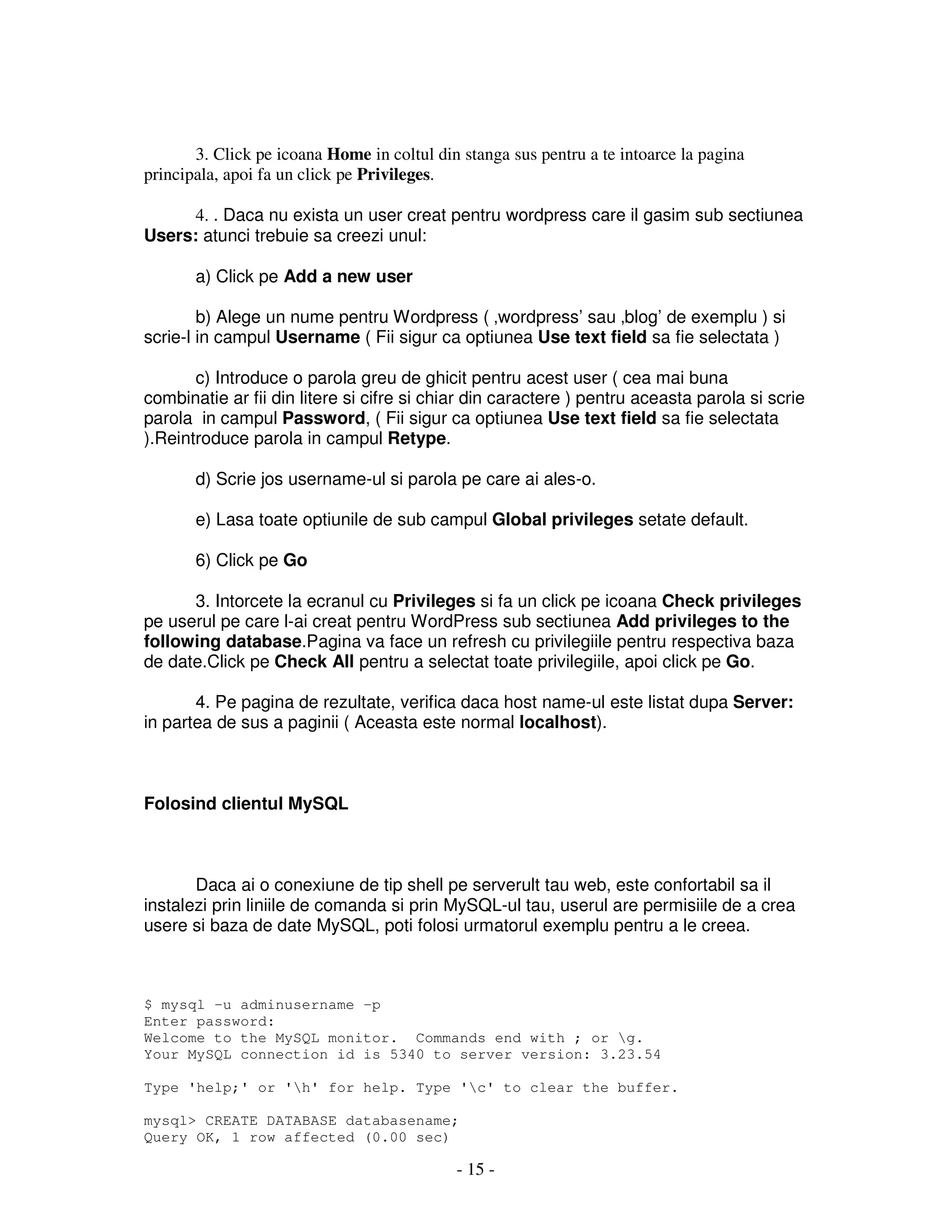 - 15 -
3. Click pe icoana Home in coltul din stanga sus pentru a te intoarce la pagina
principala, apoi fa un click pe Privileges.
4. . Daca nu exista un user creat pentru wordpress care il gasim sub sectiunea
Users: atunci trebuie sa creezi unul:
a) Click pe Add a new user
b) Alege un nume pentru Wordpress ( ‚wordpress’ sau ‚blog’ de exemplu ) si
scrie-l in campul Username ( Fii sigur ca optiunea Use text field sa fie selectata )
c) Introduce o parola greu de ghicit pentru acest user ( cea mai buna
combinatie ar fii din litere si cifre si chiar din caractere ) pentru aceasta parola si scrie
parola in campul Password, ( Fii sigur ca optiunea Use text field sa fie selectata
).Reintroduce parola in campul Retype.
d) Scrie jos username-ul si parola pe care ai ales-o.
e) Lasa toate optiunile de sub campul Global privileges setate default.
6) Click pe Go
3. Intorcete la ecranul cu Privileges si fa un click pe icoana Check privileges
pe userul pe care l-ai creat pentru WordPress sub sectiunea Add privileges to the
following database.Pagina va face un refresh cu privilegiile pentru respectiva baza
de date.Click pe Check All pentru a selectat toate privilegiile, apoi click pe Go.
4. Pe pagina de rezultate, verifica daca host name-ul este listat dupa Server:
in partea de sus a paginii ( Aceasta este normal localhost).
Folosind clientul MySQL
Daca ai o conexiune de tip shell pe serverult tau web, este confortabil sa il
instalezi prin liniile de comanda si prin MySQL-ul tau, userul are permisiile de a crea
usere si baza de date MySQL, poti folosi urmatorul exemplu pentru a le creea.
$ mysql -u adminusername -p
Enter password:
Welcome to the MySQL monitor. Commands end with ; or g.
Your MySQL connection id is 5340 to server version: 3.23.54
Type 'help;' or 'h' for help. Type 'c' to clear the buffer.
mysql> CREATE DATABASE databasename;
Query OK, 1 row affected (0.00 sec)
 