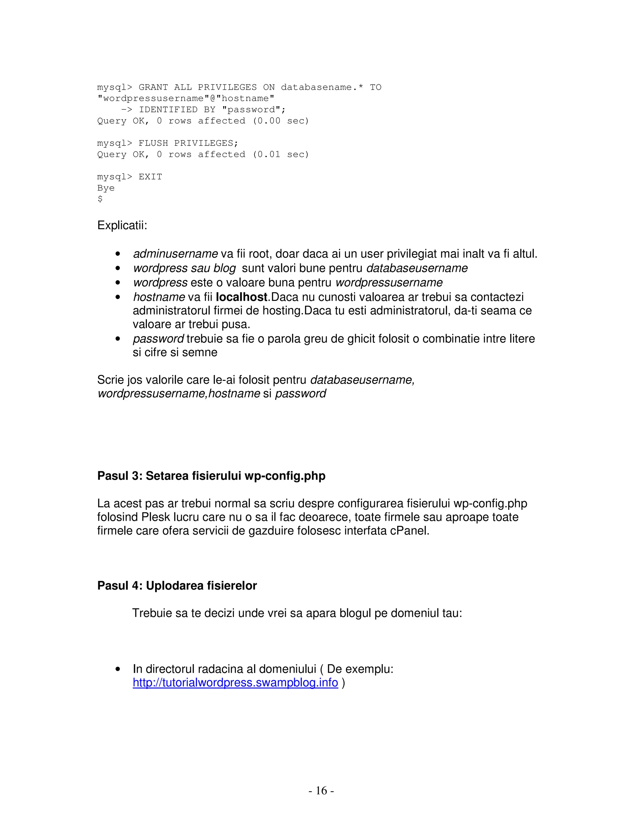 - 16 -
mysql> GRANT ALL PRIVILEGES ON databasename.* TO
"wordpressusername"@"hostname"
-> IDENTIFIED BY "password";
Query OK, 0 rows affected (0.00 sec)
mysql> FLUSH PRIVILEGES;
Query OK, 0 rows affected (0.01 sec)
mysql> EXIT
Bye
$
Explicatii:
• adminusername va fii root, doar daca ai un user privilegiat mai inalt va fi altul.
• wordpress sau blog sunt valori bune pentru databaseusername
• wordpress este o valoare buna pentru wordpressusername
• hostname va fii localhost.Daca nu cunosti valoarea ar trebui sa contactezi
administratorul firmei de hosting.Daca tu esti administratorul, da-ti seama ce
valoare ar trebui pusa.
• password trebuie sa fie o parola greu de ghicit folosit o combinatie intre litere
si cifre si semne
Scrie jos valorile care le-ai folosit pentru databaseusername,
wordpressusername,hostname si password
Pasul 3: Setarea fisierului wp-config.php
La acest pas ar trebui normal sa scriu despre configurarea fisierului wp-config.php
folosind Plesk lucru care nu o sa il fac deoarece, toate firmele sau aproape toate
firmele care ofera servicii de gazduire folosesc interfata cPanel.
Pasul 4: Uplodarea fisierelor
Trebuie sa te decizi unde vrei sa apara blogul pe domeniul tau:
• In directorul radacina al domeniului ( De exemplu:
http://tutorialwordpress.swampblog.info )
 