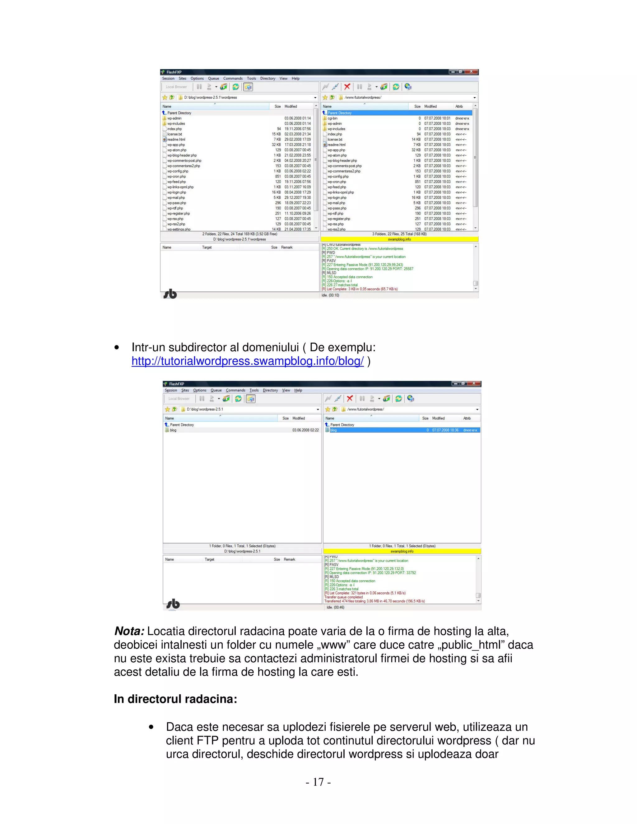 - 17 -
• Intr-un subdirector al domeniului ( De exemplu:
http://tutorialwordpress.swampblog.info/blog/ )
Nota: Locatia directorul radacina poate varia de la o firma de hosting la alta,
deobicei intalnesti un folder cu numele „www” care duce catre „public_html” daca
nu este exista trebuie sa contactezi administratorul firmei de hosting si sa afii
acest detaliu de la firma de hosting la care esti.
In directorul radacina:
• Daca este necesar sa uplodezi fisierele pe serverul web, utilizeaza un
client FTP pentru a uploda tot continutul directorului wordpress ( dar nu
urca directorul, deschide directorul wordpress si uplodeaza doar
 