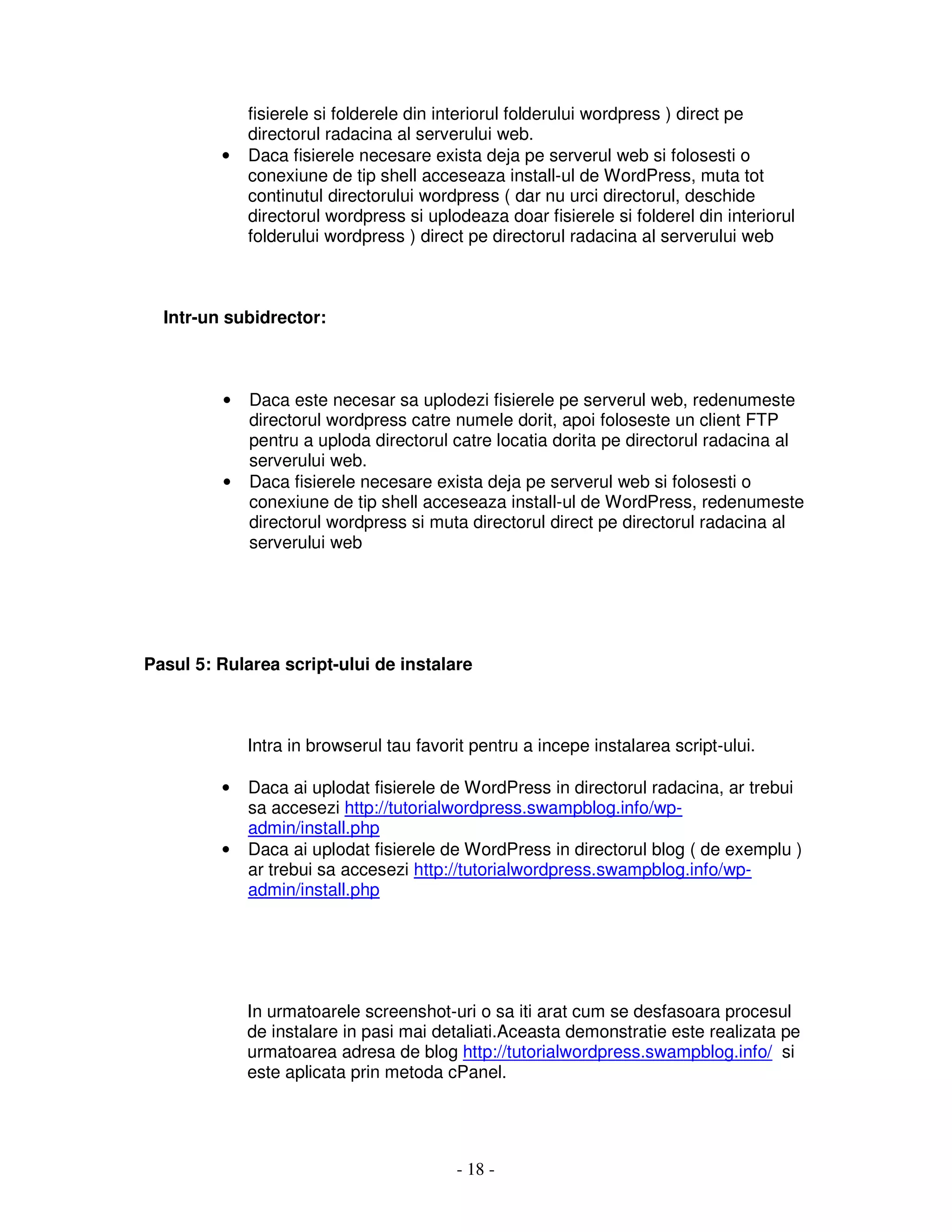 - 18 -
fisierele si folderele din interiorul folderului wordpress ) direct pe
directorul radacina al serverului web.
• Daca fisierele necesare exista deja pe serverul web si folosesti o
conexiune de tip shell acceseaza install-ul de WordPress, muta tot
continutul directorului wordpress ( dar nu urci directorul, deschide
directorul wordpress si uplodeaza doar fisierele si folderel din interiorul
folderului wordpress ) direct pe directorul radacina al serverului web
Intr-un subidrector:
• Daca este necesar sa uplodezi fisierele pe serverul web, redenumeste
directorul wordpress catre numele dorit, apoi foloseste un client FTP
pentru a uploda directorul catre locatia dorita pe directorul radacina al
serverului web.
• Daca fisierele necesare exista deja pe serverul web si folosesti o
conexiune de tip shell acceseaza install-ul de WordPress, redenumeste
directorul wordpress si muta directorul direct pe directorul radacina al
serverului web
Pasul 5: Rularea script-ului de instalare
Intra in browserul tau favorit pentru a incepe instalarea script-ului.
• Daca ai uplodat fisierele de WordPress in directorul radacina, ar trebui
sa accesezi http://tutorialwordpress.swampblog.info/wp-
admin/install.php
• Daca ai uplodat fisierele de WordPress in directorul blog ( de exemplu )
ar trebui sa accesezi http://tutorialwordpress.swampblog.info/wp-
admin/install.php
In urmatoarele screenshot-uri o sa iti arat cum se desfasoara procesul
de instalare in pasi mai detaliati.Aceasta demonstratie este realizata pe
urmatoarea adresa de blog http://tutorialwordpress.swampblog.info/ si
este aplicata prin metoda cPanel.
 