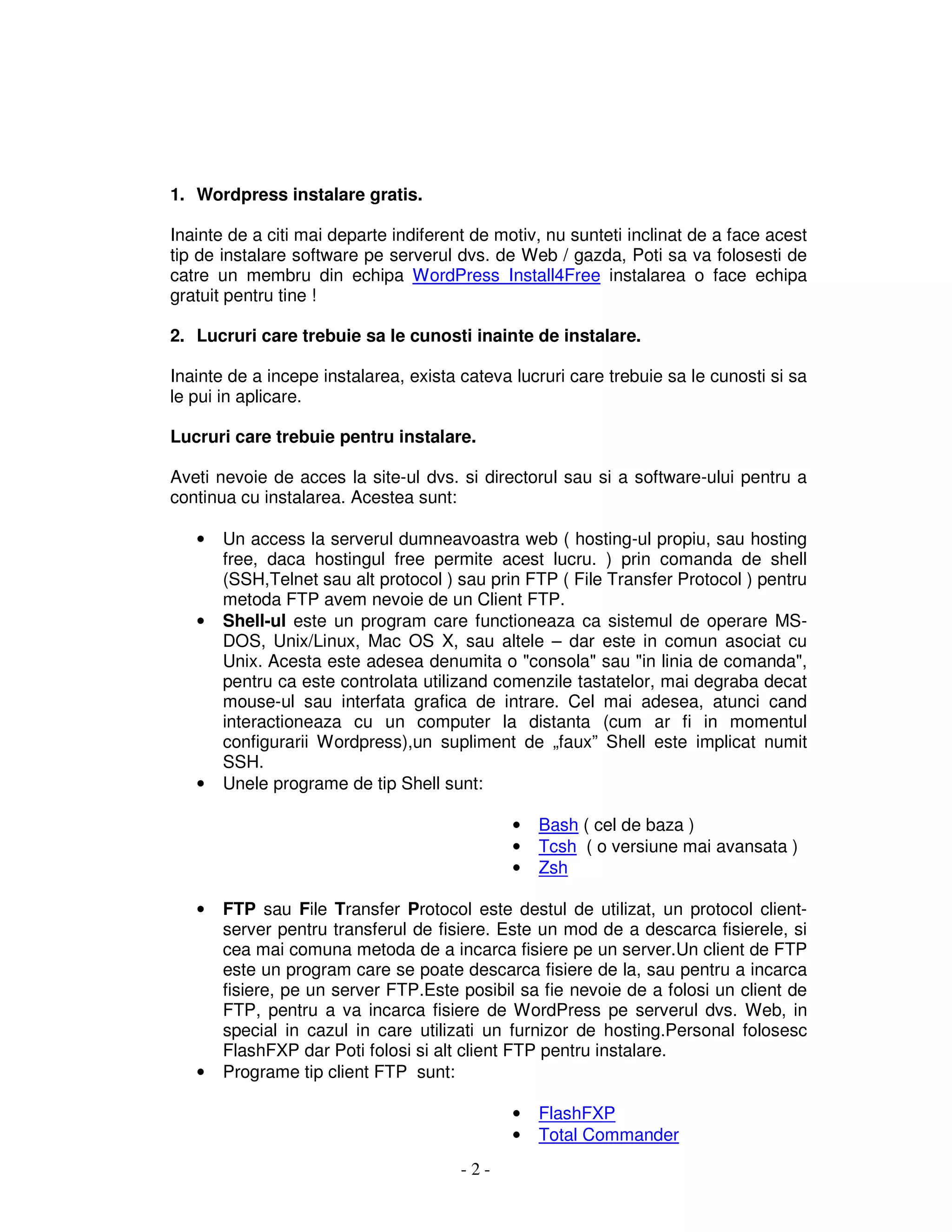 - 2 -
1. Wordpress instalare gratis.
Inainte de a citi mai departe indiferent de motiv, nu sunteti inclinat de a face acest
tip de instalare software pe serverul dvs. de Web / gazda, Poti sa va folosesti de
catre un membru din echipa WordPress Install4Free instalarea o face echipa
gratuit pentru tine !
2. Lucruri care trebuie sa le cunosti inainte de instalare.
Inainte de a incepe instalarea, exista cateva lucruri care trebuie sa le cunosti si sa
le pui in aplicare.
Lucruri care trebuie pentru instalare.
Aveti nevoie de acces la site-ul dvs. si directorul sau si a software-ului pentru a
continua cu instalarea. Acestea sunt:
• Un access la serverul dumneavoastra web ( hosting-ul propiu, sau hosting
free, daca hostingul free permite acest lucru. ) prin comanda de shell
(SSH,Telnet sau alt protocol ) sau prin FTP ( File Transfer Protocol ) pentru
metoda FTP avem nevoie de un Client FTP.
• Shell-ul este un program care functioneaza ca sistemul de operare MS-
DOS, Unix/Linux, Mac OS X, sau altele – dar este in comun asociat cu
Unix. Acesta este adesea denumita o "consola" sau "in linia de comanda",
pentru ca este controlata utilizand comenzile tastatelor, mai degraba decat
mouse-ul sau interfata grafica de intrare. Cel mai adesea, atunci cand
interactioneaza cu un computer la distanta (cum ar fi in momentul
configurarii Wordpress),un supliment de „faux” Shell este implicat numit
SSH.
• Unele programe de tip Shell sunt:
• Bash ( cel de baza )
• Tcsh ( o versiune mai avansata )
• Zsh
• FTP sau File Transfer Protocol este destul de utilizat, un protocol client-
server pentru transferul de fisiere. Este un mod de a descarca fisierele, si
cea mai comuna metoda de a incarca fisiere pe un server.Un client de FTP
este un program care se poate descarca fisiere de la, sau pentru a incarca
fisiere, pe un server FTP.Este posibil sa fie nevoie de a folosi un client de
FTP, pentru a va incarca fisiere de WordPress pe serverul dvs. Web, in
special in cazul in care utilizati un furnizor de hosting.Personal folosesc
FlashFXP dar Poti folosi si alt client FTP pentru instalare.
• Programe tip client FTP sunt:
• FlashFXP
• Total Commander
 