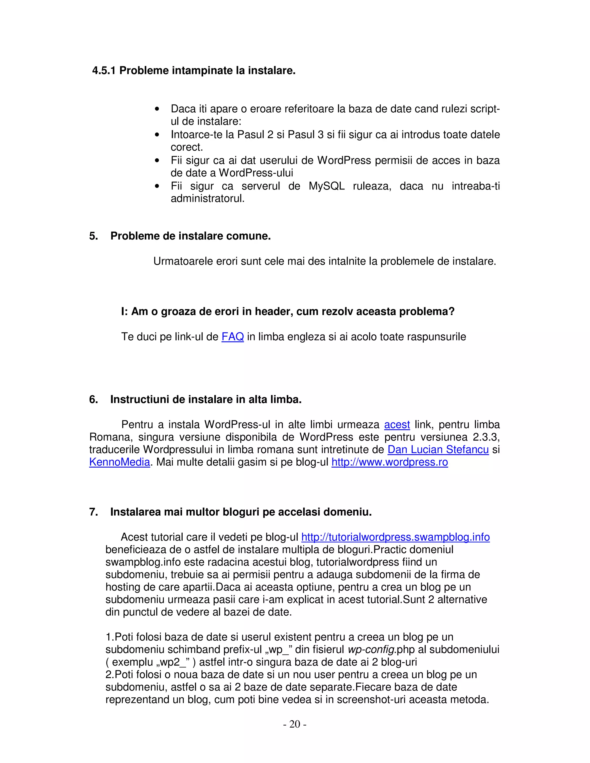 - 20 -
4.5.1 Probleme intampinate la instalare.
• Daca iti apare o eroare referitoare la baza de date cand rulezi script-
ul de instalare:
• Intoarce-te la Pasul 2 si Pasul 3 si fii sigur ca ai introdus toate datele
corect.
• Fii sigur ca ai dat userului de WordPress permisii de acces in baza
de date a WordPress-ului
• Fii sigur ca serverul de MySQL ruleaza, daca nu intreaba-ti
administratorul.
5. Probleme de instalare comune.
Urmatoarele erori sunt cele mai des intalnite la problemele de instalare.
I: Am o groaza de erori in header, cum rezolv aceasta problema?
Te duci pe link-ul de FAQ in limba engleza si ai acolo toate raspunsurile
6. Instructiuni de instalare in alta limba.
Pentru a instala WordPress-ul in alte limbi urmeaza acest link, pentru limba
Romana, singura versiune disponibila de WordPress este pentru versiunea 2.3.3,
traducerile Wordpressului in limba romana sunt intretinute de Dan Lucian Stefancu si
KennoMedia. Mai multe detalii gasim si pe blog-ul http://www.wordpress.ro
7. Instalarea mai multor bloguri pe accelasi domeniu.
Acest tutorial care il vedeti pe blog-ul http://tutorialwordpress.swampblog.info
beneficieaza de o astfel de instalare multipla de bloguri.Practic domeniul
swampblog.info este radacina acestui blog, tutorialwordpress fiind un
subdomeniu, trebuie sa ai permisii pentru a adauga subdomenii de la firma de
hosting de care apartii.Daca ai aceasta optiune, pentru a crea un blog pe un
subdomeniu urmeaza pasii care i-am explicat in acest tutorial.Sunt 2 alternative
din punctul de vedere al bazei de date.
1.Poti folosi baza de date si userul existent pentru a creea un blog pe un
subdomeniu schimband prefix-ul „wp_” din fisierul wp-config.php al subdomeniului
( exemplu „wp2_” ) astfel intr-o singura baza de date ai 2 blog-uri
2.Poti folosi o noua baza de date si un nou user pentru a creea un blog pe un
subdomeniu, astfel o sa ai 2 baze de date separate.Fiecare baza de date
reprezentand un blog, cum poti bine vedea si in screenshot-uri aceasta metoda.
 