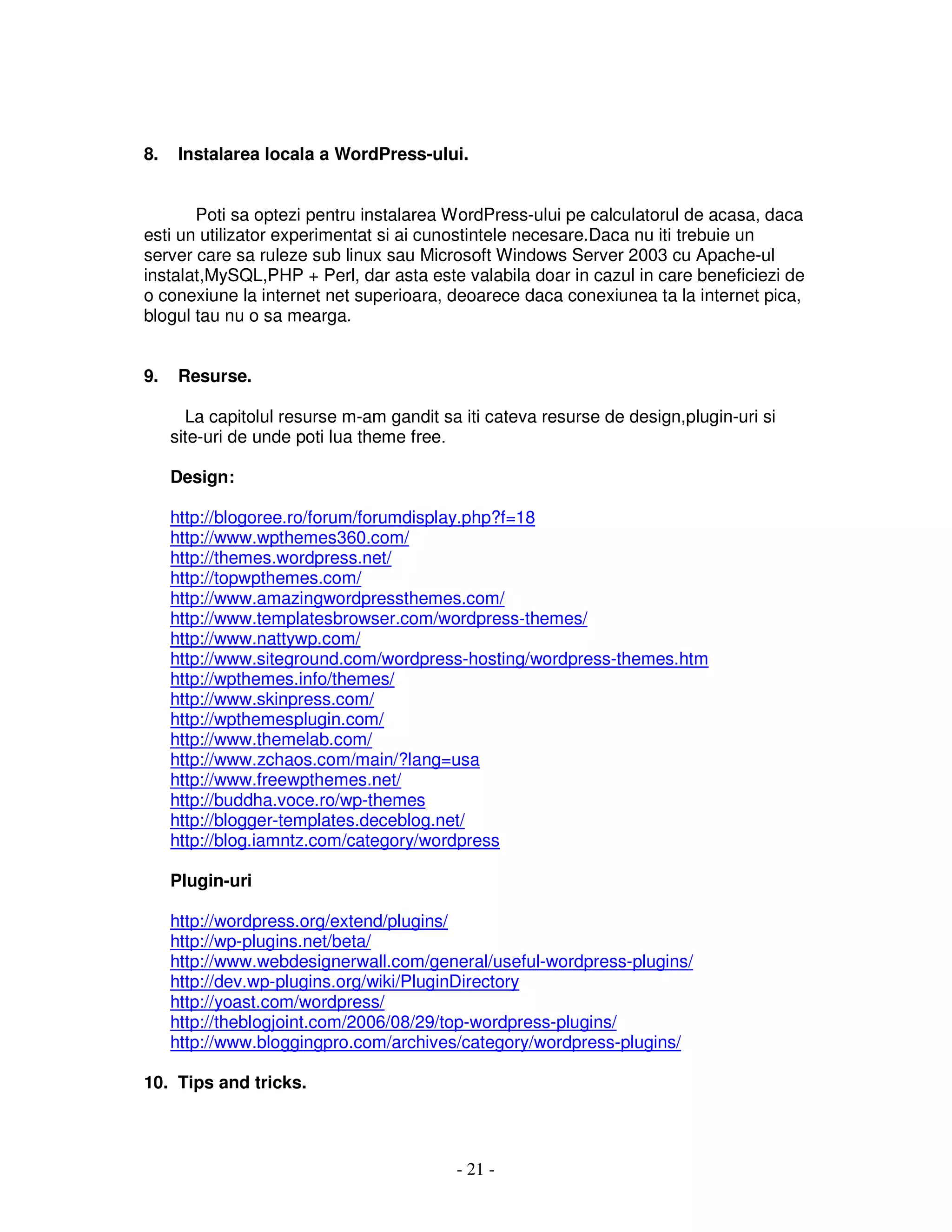 - 21 -
8. Instalarea locala a WordPress-ului.
Poti sa optezi pentru instalarea WordPress-ului pe calculatorul de acasa, daca
esti un utilizator experimentat si ai cunostintele necesare.Daca nu iti trebuie un
server care sa ruleze sub linux sau Microsoft Windows Server 2003 cu Apache-ul
instalat,MySQL,PHP + Perl, dar asta este valabila doar in cazul in care beneficiezi de
o conexiune la internet net superioara, deoarece daca conexiunea ta la internet pica,
blogul tau nu o sa mearga.
9. Resurse.
La capitolul resurse m-am gandit sa iti cateva resurse de design,plugin-uri si
site-uri de unde poti lua theme free.
Design:
http://blogoree.ro/forum/forumdisplay.php?f=18
http://www.wpthemes360.com/
http://themes.wordpress.net/
http://topwpthemes.com/
http://www.amazingwordpressthemes.com/
http://www.templatesbrowser.com/wordpress-themes/
http://www.nattywp.com/
http://www.siteground.com/wordpress-hosting/wordpress-themes.htm
http://wpthemes.info/themes/
http://www.skinpress.com/
http://wpthemesplugin.com/
http://www.themelab.com/
http://www.zchaos.com/main/?lang=usa
http://www.freewpthemes.net/
http://buddha.voce.ro/wp-themes
http://blogger-templates.deceblog.net/
http://blog.iamntz.com/category/wordpress
Plugin-uri
http://wordpress.org/extend/plugins/
http://wp-plugins.net/beta/
http://www.webdesignerwall.com/general/useful-wordpress-plugins/
http://dev.wp-plugins.org/wiki/PluginDirectory
http://yoast.com/wordpress/
http://theblogjoint.com/2006/08/29/top-wordpress-plugins/
http://www.bloggingpro.com/archives/category/wordpress-plugins/
10. Tips and tricks.
 