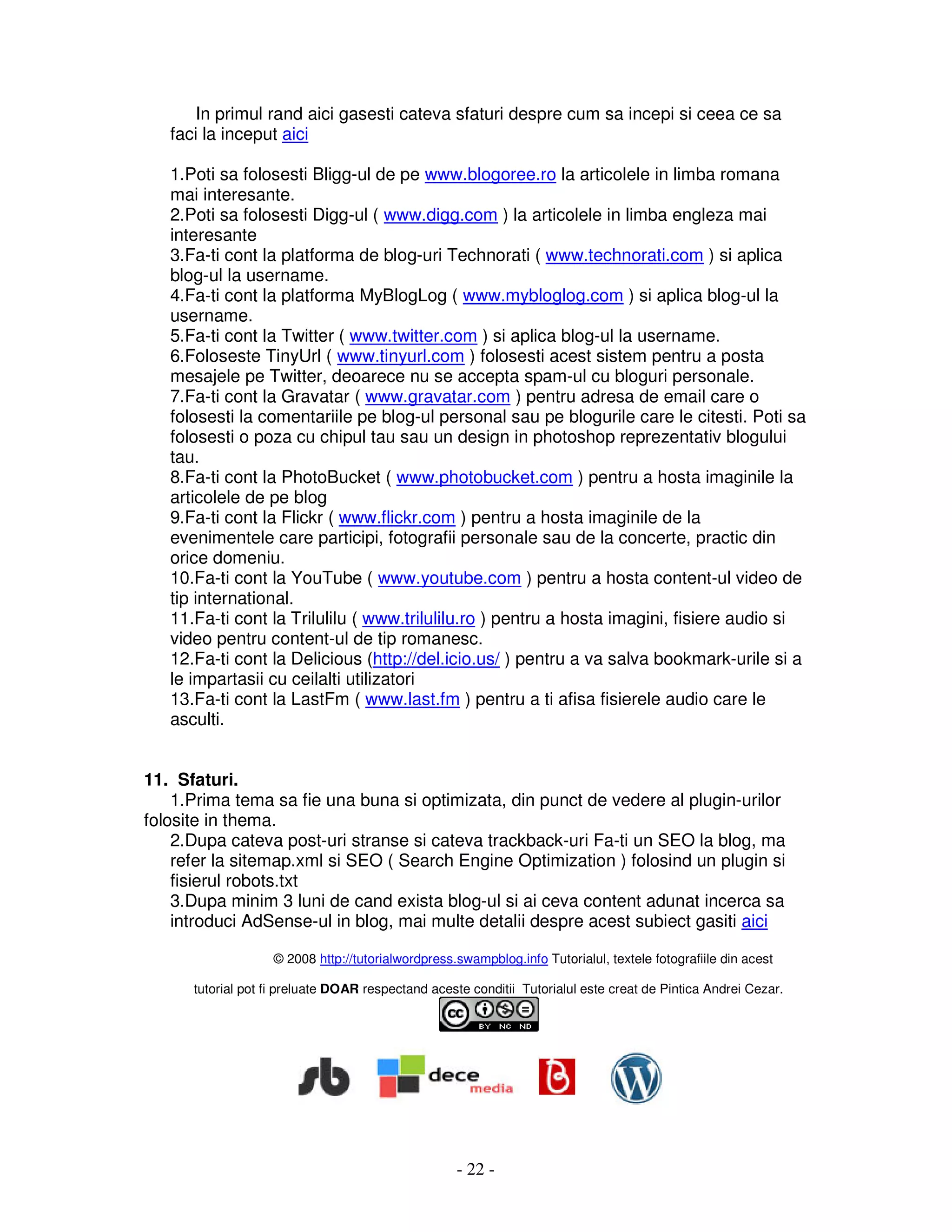 - 22 -
In primul rand aici gasesti cateva sfaturi despre cum sa incepi si ceea ce sa
faci la inceput aici
1.Poti sa folosesti Bligg-ul de pe www.blogoree.ro la articolele in limba romana
mai interesante.
2.Poti sa folosesti Digg-ul ( www.digg.com ) la articolele in limba engleza mai
interesante
3.Fa-ti cont la platforma de blog-uri Technorati ( www.technorati.com ) si aplica
blog-ul la username.
4.Fa-ti cont la platforma MyBlogLog ( www.mybloglog.com ) si aplica blog-ul la
username.
5.Fa-ti cont la Twitter ( www.twitter.com ) si aplica blog-ul la username.
6.Foloseste TinyUrl ( www.tinyurl.com ) folosesti acest sistem pentru a posta
mesajele pe Twitter, deoarece nu se accepta spam-ul cu bloguri personale.
7.Fa-ti cont la Gravatar ( www.gravatar.com ) pentru adresa de email care o
folosesti la comentariile pe blog-ul personal sau pe blogurile care le citesti. Poti sa
folosesti o poza cu chipul tau sau un design in photoshop reprezentativ blogului
tau.
8.Fa-ti cont la PhotoBucket ( www.photobucket.com ) pentru a hosta imaginile la
articolele de pe blog
9.Fa-ti cont la Flickr ( www.flickr.com ) pentru a hosta imaginile de la
evenimentele care participi, fotografii personale sau de la concerte, practic din
orice domeniu.
10.Fa-ti cont la YouTube ( www.youtube.com ) pentru a hosta content-ul video de
tip international.
11.Fa-ti cont la Trilulilu ( www.trilulilu.ro ) pentru a hosta imagini, fisiere audio si
video pentru content-ul de tip romanesc.
12.Fa-ti cont la Delicious (http://del.icio.us/ ) pentru a va salva bookmark-urile si a
le impartasii cu ceilalti utilizatori
13.Fa-ti cont la LastFm ( www.last.fm ) pentru a ti afisa fisierele audio care le
asculti.
11. Sfaturi.
1.Prima tema sa fie una buna si optimizata, din punct de vedere al plugin-urilor
folosite in thema.
2.Dupa cateva post-uri stranse si cateva trackback-uri Fa-ti un SEO la blog, ma
refer la sitemap.xml si SEO ( Search Engine Optimization ) folosind un plugin si
fisierul robots.txt
3.Dupa minim 3 luni de cand exista blog-ul si ai ceva content adunat incerca sa
introduci AdSense-ul in blog, mai multe detalii despre acest subiect gasiti aici
© 2008 http://tutorialwordpress.swampblog.info Tutorialul, textele fotografiile din acest
tutorial pot fi preluate DOAR respectand aceste conditii Tutorialul este creat de Pintica Andrei Cezar.
 