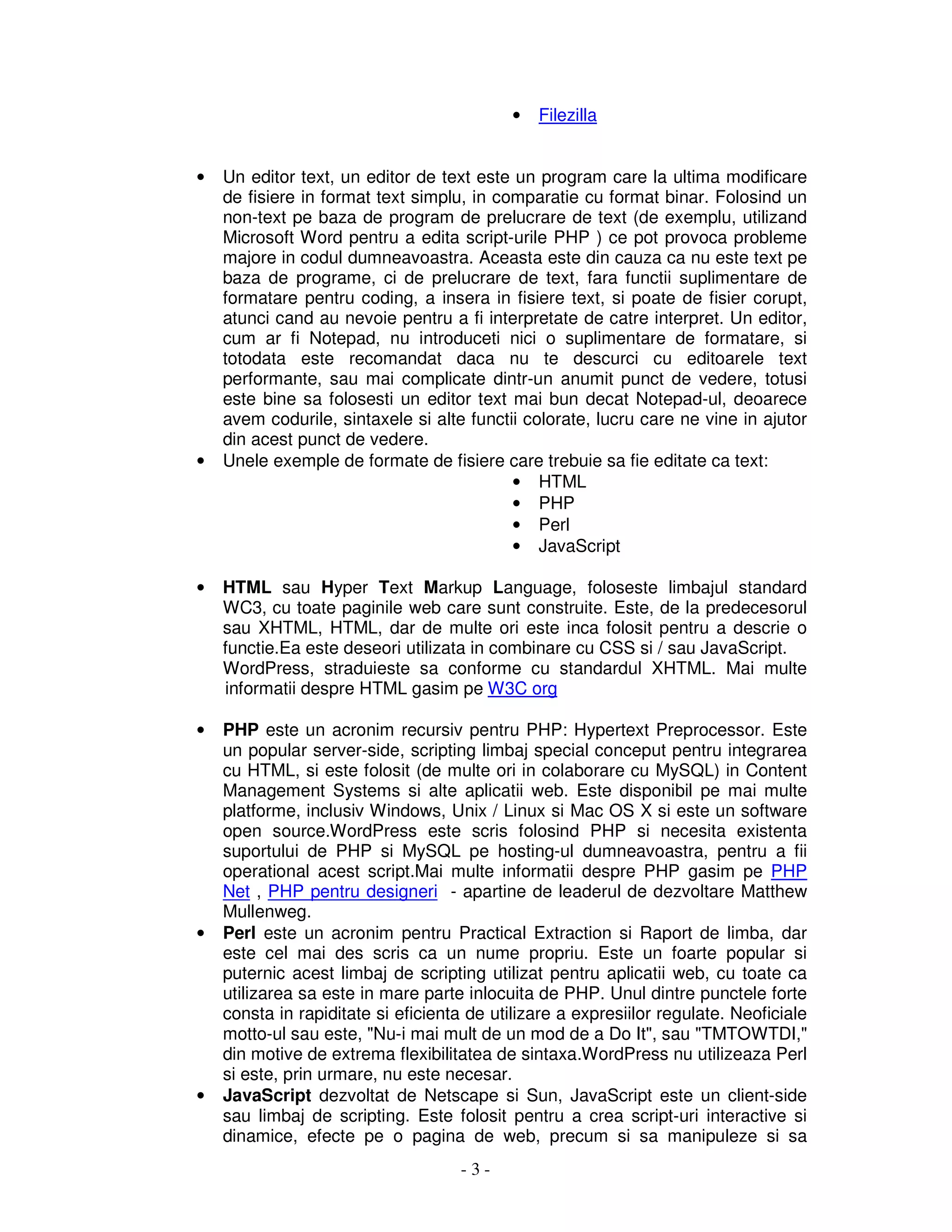 - 3 -
• Filezilla
• Un editor text, un editor de text este un program care la ultima modificare
de fisiere in format text simplu, in comparatie cu format binar. Folosind un
non-text pe baza de program de prelucrare de text (de exemplu, utilizand
Microsoft Word pentru a edita script-urile PHP ) ce pot provoca probleme
majore in codul dumneavoastra. Aceasta este din cauza ca nu este text pe
baza de programe, ci de prelucrare de text, fara functii suplimentare de
formatare pentru coding, a insera in fisiere text, si poate de fisier corupt,
atunci cand au nevoie pentru a fi interpretate de catre interpret. Un editor,
cum ar fi Notepad, nu introduceti nici o suplimentare de formatare, si
totodata este recomandat daca nu te descurci cu editoarele text
performante, sau mai complicate dintr-un anumit punct de vedere, totusi
este bine sa folosesti un editor text mai bun decat Notepad-ul, deoarece
avem codurile, sintaxele si alte functii colorate, lucru care ne vine in ajutor
din acest punct de vedere.
• Unele exemple de formate de fisiere care trebuie sa fie editate ca text:
• HTML
• PHP
• Perl
• JavaScript
• HTML sau Hyper Text Markup Language, foloseste limbajul standard
WC3, cu toate paginile web care sunt construite. Este, de la predecesorul
sau XHTML, HTML, dar de multe ori este inca folosit pentru a descrie o
functie.Ea este deseori utilizata in combinare cu CSS si / sau JavaScript.
WordPress, straduieste sa conforme cu standardul XHTML. Mai multe
informatii despre HTML gasim pe W3C org
• PHP este un acronim recursiv pentru PHP: Hypertext Preprocessor. Este
un popular server-side, scripting limbaj special conceput pentru integrarea
cu HTML, si este folosit (de multe ori in colaborare cu MySQL) in Content
Management Systems si alte aplicatii web. Este disponibil pe mai multe
platforme, inclusiv Windows, Unix / Linux si Mac OS X si este un software
open source.WordPress este scris folosind PHP si necesita existenta
suportului de PHP si MySQL pe hosting-ul dumneavoastra, pentru a fii
operational acest script.Mai multe informatii despre PHP gasim pe PHP
Net , PHP pentru designeri - apartine de leaderul de dezvoltare Matthew
Mullenweg.
• Perl este un acronim pentru Practical Extraction si Raport de limba, dar
este cel mai des scris ca un nume propriu. Este un foarte popular si
puternic acest limbaj de scripting utilizat pentru aplicatii web, cu toate ca
utilizarea sa este in mare parte inlocuita de PHP. Unul dintre punctele forte
consta in rapiditate si eficienta de utilizare a expresiilor regulate. Neoficiale
motto-ul sau este, "Nu-i mai mult de un mod de a Do It", sau "TMTOWTDI,"
din motive de extrema flexibilitatea de sintaxa.WordPress nu utilizeaza Perl
si este, prin urmare, nu este necesar.
• JavaScript dezvoltat de Netscape si Sun, JavaScript este un client-side
sau limbaj de scripting. Este folosit pentru a crea script-uri interactive si
dinamice, efecte pe o pagina de web, precum si sa manipuleze si sa
 