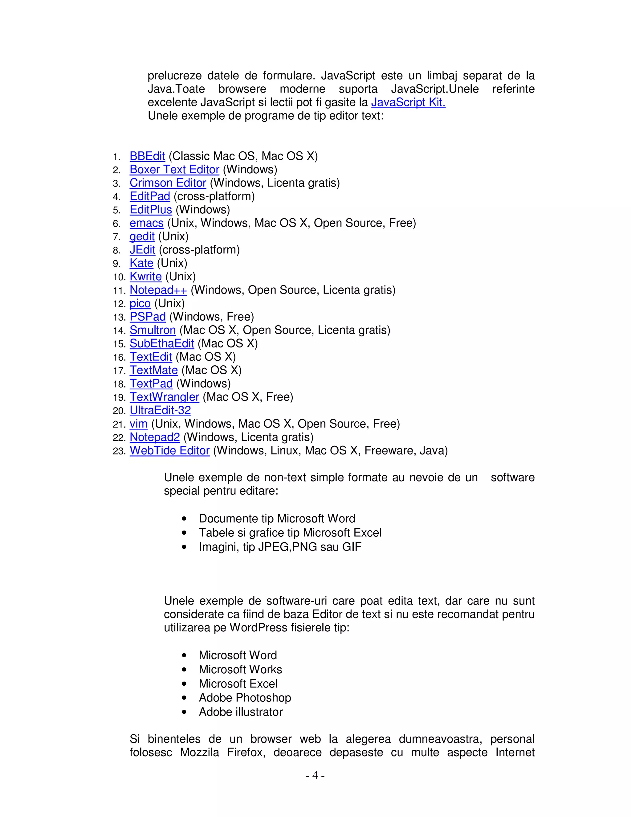 - 4 -
prelucreze datele de formulare. JavaScript este un limbaj separat de la
Java.Toate browsere moderne suporta JavaScript.Unele referinte
excelente JavaScript si lectii pot fi gasite la JavaScript Kit.
Unele exemple de programe de tip editor text:
1. BBEdit (Classic Mac OS, Mac OS X)
2. Boxer Text Editor (Windows)
3. Crimson Editor (Windows, Licenta gratis)
4. EditPad (cross-platform)
5. EditPlus (Windows)
6. emacs (Unix, Windows, Mac OS X, Open Source, Free)
7. gedit (Unix)
8. JEdit (cross-platform)
9. Kate (Unix)
10. Kwrite (Unix)
11. Notepad++ (Windows, Open Source, Licenta gratis)
12. pico (Unix)
13. PSPad (Windows, Free)
14. Smultron (Mac OS X, Open Source, Licenta gratis)
15. SubEthaEdit (Mac OS X)
16. TextEdit (Mac OS X)
17. TextMate (Mac OS X)
18. TextPad (Windows)
19. TextWrangler (Mac OS X, Free)
20. UltraEdit-32
21. vim (Unix, Windows, Mac OS X, Open Source, Free)
22. Notepad2 (Windows, Licenta gratis)
23. WebTide Editor (Windows, Linux, Mac OS X, Freeware, Java)
Unele exemple de non-text simple formate au nevoie de un software
special pentru editare:
• Documente tip Microsoft Word
• Tabele si grafice tip Microsoft Excel
• Imagini, tip JPEG,PNG sau GIF
Unele exemple de software-uri care poat edita text, dar care nu sunt
considerate ca fiind de baza Editor de text si nu este recomandat pentru
utilizarea pe WordPress fisierele tip:
• Microsoft Word
• Microsoft Works
• Microsoft Excel
• Adobe Photoshop
• Adobe illustrator
Si binenteles de un browser web la alegerea dumneavoastra, personal
folosesc Mozzila Firefox, deoarece depaseste cu multe aspecte Internet
 