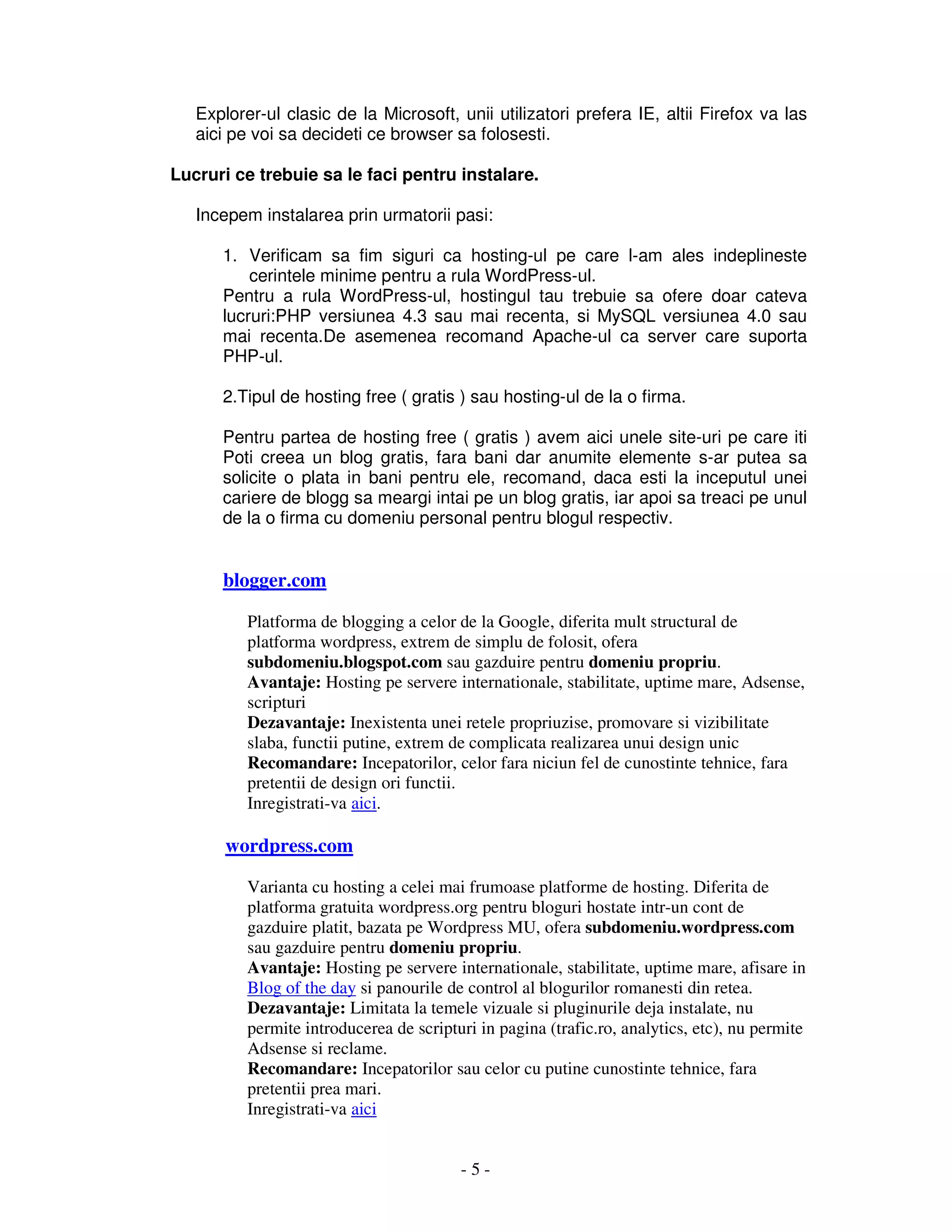 - 5 -
Explorer-ul clasic de la Microsoft, unii utilizatori prefera IE, altii Firefox va las
aici pe voi sa decideti ce browser sa folosesti.
Lucruri ce trebuie sa le faci pentru instalare.
Incepem instalarea prin urmatorii pasi:
1. Verificam sa fim siguri ca hosting-ul pe care l-am ales indeplineste
cerintele minime pentru a rula WordPress-ul.
Pentru a rula WordPress-ul, hostingul tau trebuie sa ofere doar cateva
lucruri:PHP versiunea 4.3 sau mai recenta, si MySQL versiunea 4.0 sau
mai recenta.De asemenea recomand Apache-ul ca server care suporta
PHP-ul.
2.Tipul de hosting free ( gratis ) sau hosting-ul de la o firma.
Pentru partea de hosting free ( gratis ) avem aici unele site-uri pe care iti
Poti creea un blog gratis, fara bani dar anumite elemente s-ar putea sa
solicite o plata in bani pentru ele, recomand, daca esti la inceputul unei
cariere de blogg sa meargi intai pe un blog gratis, iar apoi sa treaci pe unul
de la o firma cu domeniu personal pentru blogul respectiv.
blogger.com
Platforma de blogging a celor de la Google, diferita mult structural de
platforma wordpress, extrem de simplu de folosit, ofera
subdomeniu.blogspot.com sau gazduire pentru domeniu propriu.
Avantaje: Hosting pe servere internationale, stabilitate, uptime mare, Adsense,
scripturi
Dezavantaje: Inexistenta unei retele propriuzise, promovare si vizibilitate
slaba, functii putine, extrem de complicata realizarea unui design unic
Recomandare: Incepatorilor, celor fara niciun fel de cunostinte tehnice, fara
pretentii de design ori functii.
Inregistrati-va aici.
wordpress.com
Varianta cu hosting a celei mai frumoase platforme de hosting. Diferita de
platforma gratuita wordpress.org pentru bloguri hostate intr-un cont de
gazduire platit, bazata pe Wordpress MU, ofera subdomeniu.wordpress.com
sau gazduire pentru domeniu propriu.
Avantaje: Hosting pe servere internationale, stabilitate, uptime mare, afisare in
Blog of the day si panourile de control al blogurilor romanesti din retea.
Dezavantaje: Limitata la temele vizuale si pluginurile deja instalate, nu
permite introducerea de scripturi in pagina (trafic.ro, analytics, etc), nu permite
Adsense si reclame.
Recomandare: Incepatorilor sau celor cu putine cunostinte tehnice, fara
pretentii prea mari.
Inregistrati-va aici
 