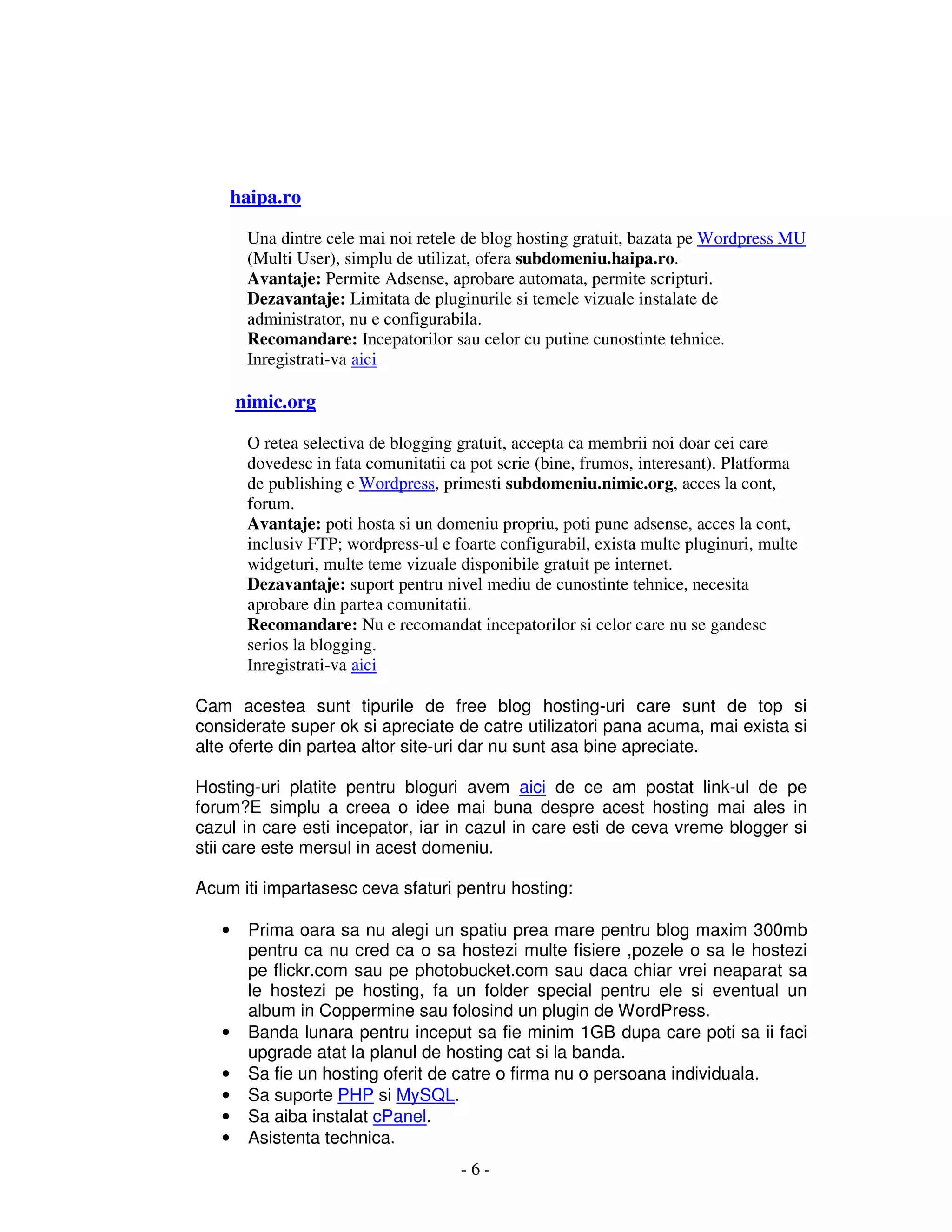 - 6 -
haipa.ro
Una dintre cele mai noi retele de blog hosting gratuit, bazata pe Wordpress MU
(Multi User), simplu de utilizat, ofera subdomeniu.haipa.ro.
Avantaje: Permite Adsense, aprobare automata, permite scripturi.
Dezavantaje: Limitata de pluginurile si temele vizuale instalate de
administrator, nu e configurabila.
Recomandare: Incepatorilor sau celor cu putine cunostinte tehnice.
Inregistrati-va aici
nimic.org
O retea selectiva de blogging gratuit, accepta ca membrii noi doar cei care
dovedesc in fata comunitatii ca pot scrie (bine, frumos, interesant). Platforma
de publishing e Wordpress, primesti subdomeniu.nimic.org, acces la cont,
forum.
Avantaje: poti hosta si un domeniu propriu, poti pune adsense, acces la cont,
inclusiv FTP; wordpress-ul e foarte configurabil, exista multe pluginuri, multe
widgeturi, multe teme vizuale disponibile gratuit pe internet.
Dezavantaje: suport pentru nivel mediu de cunostinte tehnice, necesita
aprobare din partea comunitatii.
Recomandare: Nu e recomandat incepatorilor si celor care nu se gandesc
serios la blogging.
Inregistrati-va aici
Cam acestea sunt tipurile de free blog hosting-uri care sunt de top si
considerate super ok si apreciate de catre utilizatori pana acuma, mai exista si
alte oferte din partea altor site-uri dar nu sunt asa bine apreciate.
Hosting-uri platite pentru bloguri avem aici de ce am postat link-ul de pe
forum?E simplu a creea o idee mai buna despre acest hosting mai ales in
cazul in care esti incepator, iar in cazul in care esti de ceva vreme blogger si
stii care este mersul in acest domeniu.
Acum iti impartasesc ceva sfaturi pentru hosting:
• Prima oara sa nu alegi un spatiu prea mare pentru blog maxim 300mb
pentru ca nu cred ca o sa hostezi multe fisiere ,pozele o sa le hostezi
pe flickr.com sau pe photobucket.com sau daca chiar vrei neaparat sa
le hostezi pe hosting, fa un folder special pentru ele si eventual un
album in Coppermine sau folosind un plugin de WordPress.
• Banda lunara pentru inceput sa fie minim 1GB dupa care poti sa ii faci
upgrade atat la planul de hosting cat si la banda.
• Sa fie un hosting oferit de catre o firma nu o persoana individuala.
• Sa suporte PHP si MySQL.
• Sa aiba instalat cPanel.
• Asistenta technica.
 