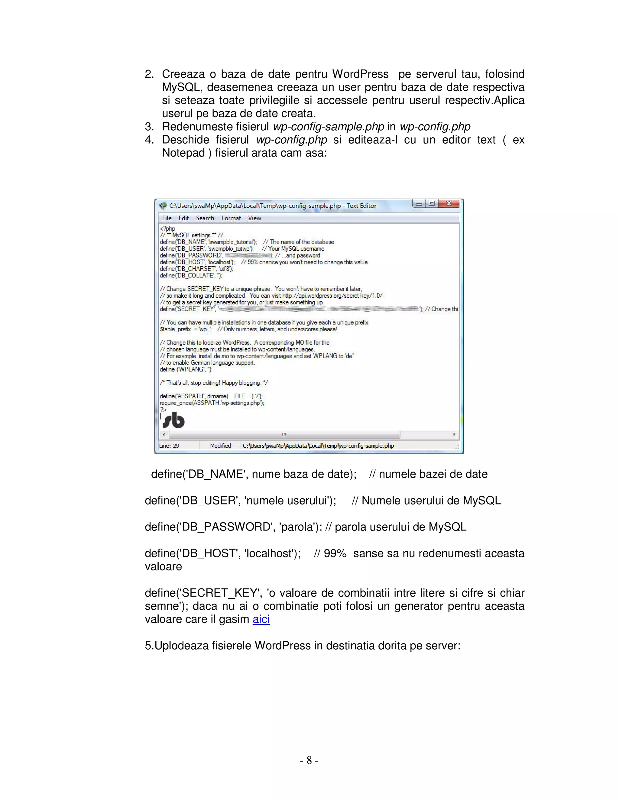 - 8 -
2. Creeaza o baza de date pentru WordPress pe serverul tau, folosind
MySQL, deasemenea creeaza un user pentru baza de date respectiva
si seteaza toate privilegiile si accessele pentru userul respectiv.Aplica
userul pe baza de date creata.
3. Redenumeste fisierul wp-config-sample.php in wp-config.php
4. Deschide fisierul wp-config.php si editeaza-l cu un editor text ( ex
Notepad ) fisierul arata cam asa:
define('DB_NAME', nume baza de date); // numele bazei de date
define('DB_USER', 'numele userului'); // Numele userului de MySQL
define('DB_PASSWORD', 'parola'); // parola userului de MySQL
define('DB_HOST', 'localhost'); // 99% sanse sa nu redenumesti aceasta
valoare
define('SECRET_KEY', 'o valoare de combinatii intre litere si cifre si chiar
semne'); daca nu ai o combinatie poti folosi un generator pentru aceasta
valoare care il gasim aici
5.Uplodeaza fisierele WordPress in destinatia dorita pe server:
 
