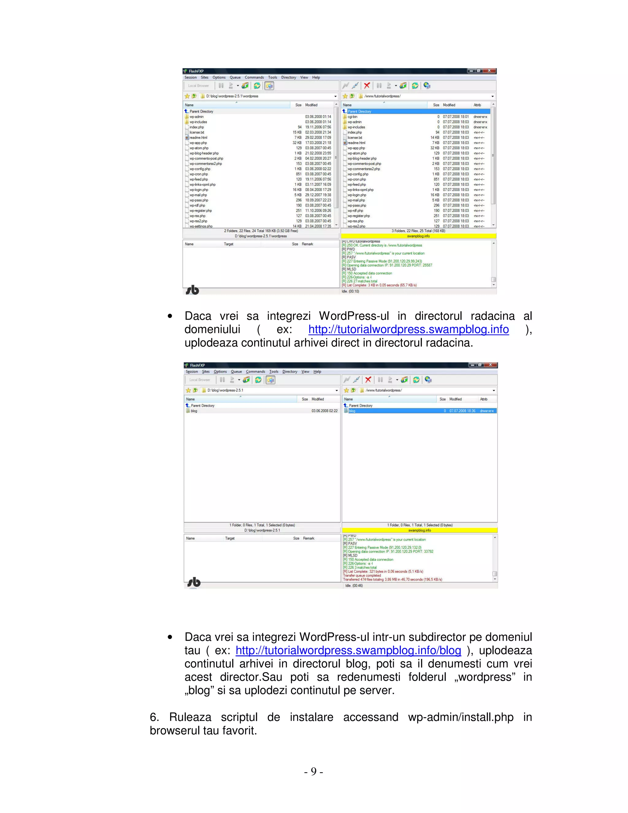 - 9 -
• Daca vrei sa integrezi WordPress-ul in directorul radacina al
domeniului ( ex: http://tutorialwordpress.swampblog.info ),
uplodeaza continutul arhivei direct in directorul radacina.
• Daca vrei sa integrezi WordPress-ul intr-un subdirector pe domeniul
tau ( ex: http://tutorialwordpress.swampblog.info/blog ), uplodeaza
continutul arhivei in directorul blog, poti sa il denumesti cum vrei
acest director.Sau poti sa redenumesti folderul „wordpress” in
„blog” si sa uplodezi continutul pe server.
6. Ruleaza scriptul de instalare accessand wp-admin/install.php in
browserul tau favorit.
 