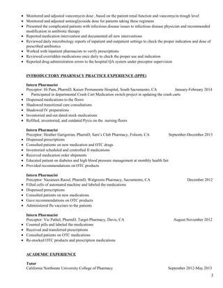 • Monitored and adjusted vancomycin dose , based on the patient renal function and vancomycin trough level
• Monitored and adjusted aminoglycoside dose for patients taking these regimens
• Presented the complicated patients with infectious disease issues to infectious disease physician and recommended
modification in antibiotic therapy
• Reported medication intervention and documented all new interventions
• Reviewed daily microbiology reports of inpatient and outpatient settings to check the proper indication and dose of
prescribed antibiotics
• Worked with inpatient pharmacists to verify prescriptions
• Reviewed overridden medications once daily to check the proper use and indication
• Reported drug administration errors to the hospital QA system under preceptor supervision
INTRODUCTORY PHARMACY PRACTICE EXPERIENCE (IPPE)
Intern Pharmacist
Preceptor: Hi Pam, PharmD, Kaiser Permanente Hospital, South Sacramento, CA January-February 2014
• Participated in departmental Crash Cart Medication switch project in updating the crash carts
• Dispensed medications to the floors
• Shadowed transitional care consultations
• Shadowed IV preparations
• Inventoried and out dated stock medications
• Refilled, inventoried, and outdated Pyxis on the nursing floors
Intern Pharmacist
Preceptor: Heather Garigorian, PharmD, Sam’s Club Pharmacy, Folsom, CA September-December 2013
• Dispensed prescriptions
• Consulted patients on new medication and OTC drugs
• Inventoried scheduled and controlled II medications
• Received medication order shipments
• Educated patient on diabetes and high blood pressure management at monthly health fair
• Provided recommendations on OTC products
Intern Pharmacist
Preceptor: Nazaneen Raouf, PharmD, Walgreens Pharmacy, Sacramento, CA December 2012
• Filled cells of automated machine and labeled the medications
• Dispensed prescriptions
• Consulted patients on new medications
• Gave recommendations on OTC products
• Administered flu vaccines to the patients
Intern Pharmacist
Preceptor: Vic Pathel, PharmD, Target Pharmacy, Davis, CA August-November 2012
• Counted pills and labeled the medications
• Received and transferred prescriptions
• Consulted patients on OTC medications
• Re-stocked OTC products and prescription medications
ACADEMIC EXPERIENCE
Tutor
California Northstate University College of Pharmacy September 2012-May 2013
3
 