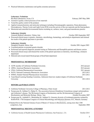 • Practiced laboratory maintenance and quality assurance processes
Laboratory Technician
Bio-Rad Laboratories, Irvine, CA February 2007-May 2008
• Assisted in quality control processes of raw materials
• Tested the quality control of the products
• Applied immunochemistry and molecular techniques including Chromatographic separation, Flame photometer,
Electrophoresis, Thermo Cycler and Light Cycler PCR to test the activity of the raw materials and the final products
• Monitored and controlled environmental factors including air, surfaces, water, and good manufacture practice
Laboratory Scientist
Aramesh Medical Laboratory, Tehran, Iran October 2003-September 2007
• Processed clinical assays in genetic, chemistry, microbiology, hematology, and urinalysis departments and released
the results of the patient specimens to providers
Laboratory Scientist
Dastgheib Hospital, Shiraz, Iran October 2001-August 2003
• Consulted patients on prenatal genetic disorder
• Performed and reported diagnostic prenatal testing on Thalassemia and Hemophilia patients and disease carriers
• Processed clinical assays and released the results of the patient specimens at chemistry, microbiology, urinalysis
department
• Detected and crossed match blood groups at blood bank department
PROFESSIONAL MEMBERSHIP
• ACPE member of California Northstate University 2012-present
• APHA, American Pharmacist Association 2013-present
• CPhA, California Pharmaceutical Association 2011-present
• NCPA, National Community Pharmacists Association 2012-2013
• SNPhA, Student National Pharmaceutical Association 2011-2012
• Team Based Learning Standing Committee, Admission Interview student chapter of California Northstate
University 2011-2014
HONORS and PUBLICATIONS
• California Northstate University College of Pharmacy, Pride Award 2011-2012
• Noman pour B., Sobhani N., Pejhan N.; The association between Glutathione S-transferase omega1 polymorphism
and Alzheimer’s disease. The 9th Iranian Congress of biochemistry and the 2th International Congress of
Biochemistry and Molecular Biology. Shiraz, Iran October-November 2007
• Noman pour B., Ardehalli S., Motazedian M., Sobhani N.; Genomic diversity of Leishmania parasites isolated by
RAPD-PCR. 17th European Congress of Clinical Microbiology and Infectious Diseases. ICC, Munich, Germany
Mar-Apr 2007
• Ranked first in the National Entrance Exam of Master of Science in Biochemistry, among more than 1300
competitors, Iran September 2004
PROFESSIONAL MEETING ATTENDED
• California Society of Health System Pharmacists Conference, San Francisco , CA October 2014
5
 