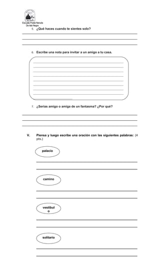 Escuela Poeta Neruda
De Isla Negra
5. ¿Qué haces cuando te sientes solo?
__________________________________________________________________
__________________________________________________________________
__________________________________________________________________
6. Escribe una nota para invitar a un amigo a tu casa.
7. ¿Serias amigo o amiga de un fantasma? ¿Por qué?
__________________________________________________________________
__________________________________________________________________
__________________________________________________________________
V. Piensa y luego escribe una oración con las siguientes palabras: (4
pts.)
__________________________________________________________
__________________________________________________________
__________________________________________________________
__________________________________________________________
__________________________________________________________
__________________________________________________________
__________________________________________________________
__________________________________________________________
palacio
camino
vestíbul
o
_____________________________________________________________________
_____________________________________________________________________
_____________________________________________________________________
_____________________________________________________________________
_____________________________________________________________________
_____________________________________________________________________
_____________________________________________________________________
_____________________________________________________________________
______________________________
solitario
 