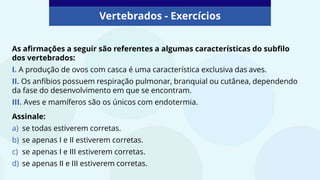 Vertebrados - Exercícios
As afirmações a seguir são referentes a algumas características do subfilo
dos vertebrados:
I. A produção de ovos com casca é uma característica exclusiva das aves.
II. Os anfíbios possuem respiração pulmonar, branquial ou cutânea, dependendo
da fase do desenvolvimento em que se encontram.
III. Aves e mamíferos são os únicos com endotermia.
Assinale:
a) se todas estiverem corretas.
b) se apenas I e II estiverem corretas.
c) se apenas I e III estiverem corretas.
d) se apenas II e III estiverem corretas.
 