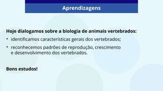 Aprendizagens
Hoje dialogamos sobre a biologia de animais vertebrados:
• identificamos características gerais dos vertebrados;
• reconhecemos padrões de reprodução, crescimento
e desenvolvimento dos vertebrados.
Bons estudos!
 