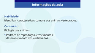 Habilidade:
Identificar características comuns aos animais vertebrados.
Informações da aula
Conteúdo:
Biologia dos animais:
• Padrões de reprodução, crescimento e
desenvolvimento dos vertebrados.
 