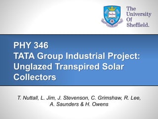 T. Nuttall, L. Jim, J. Stevenson, C. Grimshaw, R. Lee,
A. Saunders & H. Owens
PHY 346
TATA Group Industrial Project:
Unglazed Transpired Solar
Collectors
 