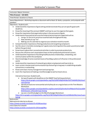 Instructor’s Lesson Plan
Instructor:Mason Simmons
Title of Lesson: Life Skills
Time Period: Durationis2 hours
SpaceRequirement: Workshop requiresa classroomwith atleast 10 desks,a projector,and computerwith
speakers.
Objectives: Studentswill…
 Understandthe importance of goal settinganddemonstrate theycansetspecificgoalswith
deadlines.
 Knowthe meaningof the acronymSMART andhow to use itto organize theirgoals.
 Knowthe importance thatorganizationplaysinthe pursuance of goals.
 Understanda few practical yetessential stepstobecomingmore organizedsuchas:
1. Usinga To-DoList to prioritize essential tasksthroughoutthe day.
2. How andwhy to say“no”.
3. Making use of a calendarto organize yourschedule monthtomonth.
 Comprehendthe importance of beingproductive andnotgettingcomplacent.
 See the value inmentallyreviewingone’sgoalseverymorningwhentheywake upandeverynight
before theygoto bed.
 Knowhowto adjusttheirrecreational activitiesinordertopromote productivity.
 Discussthe influence one’sassociationshave ontheirproductivityandoverall success.
 Understandthe importance of buildinghealthybusinessrelationships,networking,and
communicationwithinthe workplace.
 Have knowledge of some essential meansof buildingasphere of influence inthe professional
world.
 Understandthe importance of networkingtoobtainemploymentandhow todo so.
 Learn certaininterpersonal communicationtipsthatwill goa longwayin establishingvaluable
connectionsinnetworking.
 Knowsome basicmoneymanagementandsavingstips.
 Learn the importance of makinga monthlybudgetaswell ashow to doso.
Interactive Exercises:Studentswill…
 Setspecificgoalswithdeadlinesonthe SMART Goal Settingworksheet.
https://drive.google.com/a/goodwillsv.org/file/d/0B7h0Dg3hN5BaTXZFTkxkbHN1Skk/view?
usp=sharing
 Identifyatleastone nonessential activitytheydo ona regularbasison the Time Wasters
Worksheet
https://docs.google.com/a/goodwillsv.org/document/d/1pfmnHuYIrxPtNwxIvYYa15wzdx0H
9nOmScxyIU_LHYs/edit?usp=sharing
 Lay out a monthlybudgetonthe MonthlyBudgetWorksheet
https://drive.google.com/a/goodwillsv.org/file/d/0B7h0Dg3hN5BaUUViUzA5MUdsOWs/view?usp=s
haring
References:
Motivational videobyLesBrown
https://www.youtube.com/watch?v=KlUMrzwmbyo
IntroVideoforLinkedIn
https://www.youtube.com/watch?v=ZVlUwwgOfKw
 